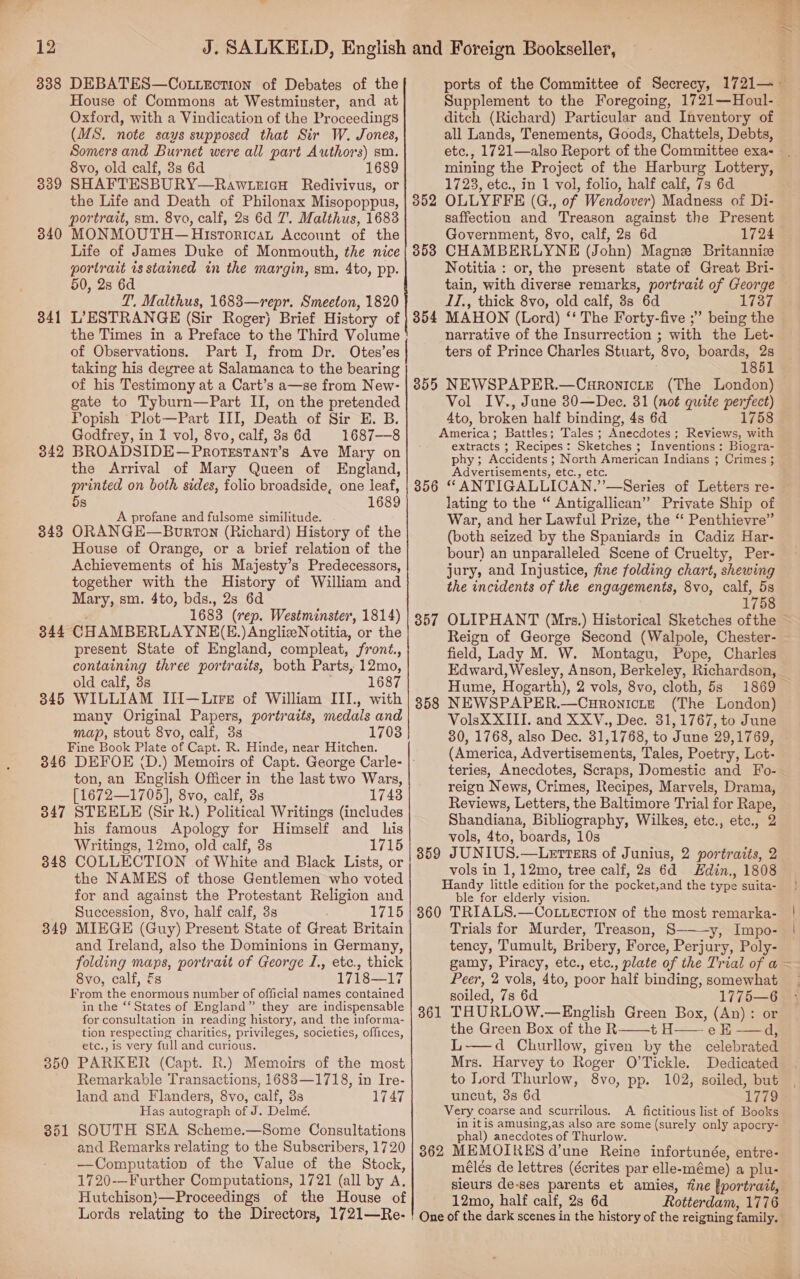 338 DEBATES—CotLEction of Debates of the House of Commons at Westminster, and at Oxford, with a Vindication of the Proceedings (MS. note says supposed that Sir W. Jones, Somers and Burnet were all part Authors) sm. 8vo, old calf, 8s 6d 1689 SHAFTESBURY—RawtezicH Redivivus, or the Life and Death of Philonax Misopoppus, portrait, sm. 8vo, calf, 2s 6d 7. Malthus, 1683 MONMOUTH — Hisrortcan Account of the Life of James Duke of Monmouth, the nice portrait is stained in the margin, sm. 4to, pp. 50, 2s 6d 7’, Malthus, 1683—repr. Smeeton, 1820 L’ESTRANGE (Sir Roger) Brief History of the Times in a Preface to the Third Volume of Observations. Part I, from Dr. Otes’es taking his degree at Salamanca to the bearing of his Testimony at a Cart’s a—se from New- gate to Tyburn—Part II, on the pretended Popish Plot—Part III, Death of Sir E. B. Godfrey, in 1 vol, 8vo, calf, 8s 6d 1687—8 BROADSIDE—Protsstant’s Ave Mary on the Arrival of Mary Queen of England, printed on both sides, folio broadside, one leaf, 5s 1689 A profane and fulsome similitude. ORANGE—Borton (Richard) History of the House of Orange, or a brief relation of the Achievements of his Majesty’s Predecessors, together with the History of William and Mary, sm. 4to, bds., 2s 6d 1683 (rep. Westminster, 1814) CHAMBERLAYNE(E.)AnglizeNotitia, or the present State of England, compleat, front., containing three portraits, both Parts, 12mo, old calf, 3s 1687 WILLIAM Il[—Lrre of William III., with many Original Papers, portraits, medals and map, stout 8vo, calf, 3s 17038 Fine Book Plate of Capt. R. Hinde, near Hitchen. 346 DEFOE (D.) Memoirs of Capt. George Carle- ton, an English Officer in the last two Wars, [1672—1705], 8vo, calf, 3s 1743 347 STEELE (Sir Rk.) Political Writings (includes his famous Apology for Himself and his Writings, 12mo, old calf, 3s 1715 348 COLLECTION of White and Black Lists, or the NAMES of those Gentlemen who voted for and against the Protestant Religion and Succession, 8vo, half calf, 3s 1715 349 MIEGE (Guy) Present State of Great Britain and Ireland, also the Dominions in Germany, folding maps, portrait of George I., etc., thick 8vo, calf, Es 1718—17 From the enormous number of official names contained in the ‘‘ States of England” they are indispensable for consultation in reading history, and the informa- tion respecting charities, privileges, societies, offices, etc., is very full and curious. 350 PARKER (Capt. R.) Memoirs of the most Remarkable Transactions, 1683—1718, in Ire- land and Flanders, 8vo, calf, 3s 1747 Has autograph of J. Delmé. 351 SOUTH SEA Scheme.—Some Consultations and Remarks relating to the Subscribers, 1720 —Computation of the Value of the Stock, 1720-—Further Computations, 1721 (all by A. Hutchison)—Proceedings of the House of Lords relating to the Directors, 1721—Re- | 339 340 341 342 343 344 345 ee MAES OE aa eee 5 RE, ney Pee SRN. Cente ier eee 3 et Supplement to the Foregoing, 1721—Houl- ditch (Richard) Particular and Inventory of all Lands, Tenements, Goods, Chattels, Debts, mining the Project of the Harburg Lottery, 1723, etc., in 1 vol, folio, half calf, 7s 6d OLLYFFE (G., of Wendover) Madness of Di- saffection and Treason against the Present Government, 8vo, calf, 2s 6d 1724 CHAMBERLYNE (John) Magne Britannice Notitia : or, the present state of Great Bri- tain, with diverse remarks, portrait of George IT., thick 8vo, old calf, 38s 6d 1737 MAHON (Lord) ‘‘ The Forty-five ;” being the narrative of the Insurrection ; with the Let- ters of Prince Charles Stuart, ‘By, boards, 2s 1861 355 NEWSPAPER. eC anctrera (The London) Vol IV., June 30—Deec. 31 (not quite aa Ato, broken half binding, 4s 6d 175 America ; Battles; Tales ; Anecdotes ; Reviews, S extracts 5 Recipes : Sketches ; Inventions : Biogra- phy; Accidents ; North American Indians ; Crimes ; 5 Advertisements, etc., etc. 356 “ ANTIGALLICAN.’’—Series of Letters re- lating to the “ Antigallican” Private Ship of War, and her Lawful Prize, the ‘‘ Penthievre” (both seized by the Spaniards in Cadiz Har- bour) an unparalleled Scene of Cruelty, Per- jury, and Injustice, fine folding chart, shewing the incidents of the engagements, 8vo, calf, 5s 1758 OLIPHANT (Mrs.) Historical Sketches ofthe 352 353 354 357 field, Lady M. W. Montagu, Pope, Charles Edward,Wesley, Anson, Berkeley, Richardson, Hume, Hogarth), 2 vols, 8vo, cloth, 5s 1869 NEWSPAPER.—Curonicte (The London) VolsX XIII. and XXV., Dec. 31, 1767, to June 30, 1768, also Dec. 31,1768, to June 29,1769, (America, Advertisements, Tales, Poetry, Lot- 358 reign News, Crimes, Recipes, Marvels, Drama, Reviews, Letters, the Baltimore Trial for Rape, Shandiana, Bibliography, Wilkes, etc., etc., 2 vols, 4to, boards, 10s JOUNIUS.—LeEtters of Junius, 2 portratts, 2 vols in 1,12mo, tree calf, 2s 6d Hdin., 1808 Handy little edition for the pocket, and the type suita- ble for elderly vision. 360 TRIALS.—CoLLEctTIon of the most remarka- Trials for Murder, Treason, S———y, Impo- tency, Tumult, Bribery, Force, Perjury, Poly- 359 Peer, 2 vols, 4to, poor half binding, somewhat soiled, 7s 6d 1775—6 THURLOW.—English Green Box, (An): or the Green Box of the R t H—— e EK —d, L-—d Churllow, given by the celebrated Mrs. Harvey to Roger O’Tickle. Dedicated to Lord Thurlow, 8vo, pp. 102, soiled, but uncut, 3s 6d 1779 Very coarse and scurrilous. A fictitious list of Books in itis amusing,as also are some (surely only apocry- phal) anecdotes of Thurlow. 362 MEMOIRES d’une Reine infortunée, entre- méles de lettres (écrites par elle- -méme) a plu- sieurs de-ses parents et amies, fine [portrait, 12mo, half calf, 2s 6d Rotterdam, 1776 One of the dark scenes in the history of the reigning family. 361 