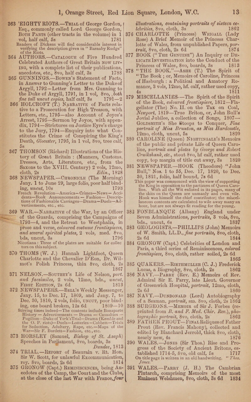  Esq., commonly called Lord George Gordon, Boru Parts (other tracts in the volume) in 1 vol, half calf, 5s 1781 Readers of Dickens will find considerable interest in verifying the description given in ‘‘ Barnaby Rudge” of the Riots. 364 AUTHORS.—CatatoauE of Five Hundred Celebrated Authors of Great Britain Now LIV- ING, with a complete list of their publications, anecdotes, etc., 8vo, half calf, 3s 1788 in Answer to Gunning’s Letter to the Duke of Argyll, 1792—Letter from Mrs. Gunning to the Duke of Argyll, 1791, in 1 vol, 8vo, ,both fine tall uncut copies, half calf, 3s 1791—2 366 HOLCROFT (T.) Narrative of Facts rela- tive to a Prosecution for High Treason, with Letters, etc., 1795—also Account of Joyce’s Arrest, 1795—Sermon by Joyce, with appen- dix, 1794—Strictures on Justice Eyre’s charge to the Jury, 1794—Enquiry into what Con- stitutes the Crime of Conspiring the King’s Death, Glocester, 1795, in 1 vol, 8vo, tree calf, 5s THOMSON (Richard) Illustrations of the His- tory of Great Britain : (Manners, Customs, Dresses, Arts, Literature, etc., from the Saxons to the XVIII. Century) 2 vols, 12mo, cloth, 2s Edin., 1828 NEWSPAPER.—Curonicie (The Morning) Jany. 1 to June 29, large folio, poor half bind- ing, uncut, 10s 1793 French Reyolution—America— Crimes—News— Acci- dents—Book Announcements — Fashion— Descrip- tions of Fashionable Carriages—Drama—Duels—Ad- vertisements, etc., etc. 869 WAR.—Narrative of the War, by an Officer of the Guards, comprising the Campaigns of prose and verse, coloured costume frontispieces, and several spirited plates, 2 vols, med. 8vo, bds, uncut, 3s 1796 Nicotiana: Three of the plates are suitable for collec tors on this subject. 310 THOMS (W. J.) Hannah Lightfoot, Queen Charlotte and the Chevalier D’Eon, Dr. Wil- mot’s Polish Princess, thin 8vo, cloth, 2s 1867 371 NELSON.—Souruey’s Life of Nelson, port. and facsimiles, 2 vols, 12mo, bds., uncut, First Epirion, 2s 6d 1813 372 NEWSPAPERS.—BELt’s Weekly Messenger, Jany. 15, to Dec. 17, 1809, and Jany. 7, to Dec. 30, 1810, 2 vols, folio, uNcuUT, poor bind- ing, one board broken, 12s 6d 1809—10 Stirring times indeed—The contents include Bonaparte History — Advertisements — Drama — Casualties — Pugilism—Duke of York’sTrial—Drama (Kemble and the O. P. riots) —Duels— Lotteries —Cobbett—Trials for Seduction, Adultery, Rape, etc.—Maps of the War—Sir F, Burdett— Fashion, etc., etc. HORSLEY (Samuel, Bishop of St. Asaph) Speeches in Parliament, 8vo, boards, 3s Dundee, 1813 TRIAL.—Revort of Beaurain v. Rt. Hon. Sir W. Scott, for unlawful Excommunication, roy. 8vo, boards, 2s 6d 1814 GRONOW (Capt.) Reminiscences, being An- ecdotes of the Camp, the Court and the Clubs, at the close of the last War with France, four 13 illustrations, containing portraits of sixteen ce- lebrities, 8vo, cloth, 38 1862 CHARLOTTE (Princess) WetcaLtL (Lady Rose) A Brief Memoir of the Princess Char- lotte of Wales, from unpublished Papers, por- trait, 8vo, cloth, 2s 6d 1874 BOOK (“Tue Genuine”) An Inquiry or Dr- LICATE INVESTIGATION into the Conduct of the Princess of Wales, 8vo, boards, 3s 1813 “THE BOOK.”’—AsueE (T.) The Spirit of “The Book ; or, Memoirs of Caroline, Princess of Hasburgh : a Political and Amatory Ro- mance, 8 vols, 12mo, hf. calf, rather used copy, 4s 1811 MISCELLANIES.—The Spirit of the Spirit of the Book, coloured frontispiece, 1812—Fla- gellator (The) No. II. on the Tax on Coal, Newport, 1819—True Briton, or, John Bull’s Jovial Jubilee, a collection of Songs, 1807— GotpsmitH’s She Stoops to Conquer, Line portrait of Miss Brunton, as Miss Hardcastle, 12mo, cloth, uncut, 5s 1820 CAROLINE (Queen) NigHTINGALE’s Memoirs of the public and private Life of Queen Caro- line, portrait and plates by George and Robert Cruikshank, etc., stout 8vo, hf calf, rather used copy, top margin of title cut away, 8s 1820 NEWSPAPER.—HOOK (Theodore) ‘John Bull,’’ Nos. 1 to 55, Dec. 17, 1820, to Dee. 30, 1821, folio, half bound, 7s 6d This paper was commenced with the view of supporting the King in opposition to the partizans of Queen Caro- line. With all the Wit enlisted in its pages, many of the skits on the Queen are unmanly and even vile. Hook was himself the chief contributor; the miscel- laneous contents are calculated to wile away many an hour, but are not always fit reading for the young. 3882 FONBLANQUE (Albany) England under Seven Administrations, portraits, 3 vols, 8vo, bds., uncut, 6s 1837 GEOLOGISTS,—PHILLIPS (John) Memoirs of W. Smith, LL.D., fine portraits, 8vo, cloth, 23 6d 1844 GRONOW (Capt.) Celebrities of London and Paris, a third series of Reminiscences, colored frontispiece, 8vo, cloth, rather soiled, 2s 6d 1865 QUAKERS.—RieTrHMu.ier (C. J.) Frederick Lucas, a Biography, 8vo, cloth, 2s 1862 NAVY.—Parry (Rev. E.) Memoirs of Rev. Admiral Sir E. Parry, late Lieut. Governor of Greenwich Hospital, portrait, 12mo, cloth, 2s 6d 1860 NAVY.—Dvunponatp (Lord) Autobiography of a Seaman, portrait, sm. 8vo, cloth, 23 1862 SORGEONS.—Memorr of Sir J. Forbes (re- printed from B. and F. Med. Chir. Rev.), pho- toyraphic portrait, 8vo, cloth, 2s’ 1862 FATHER PROUT—Finat Reliques of Father Prout (Rev. Francis Mahony), collected and edited by Blanchard Jerrold, thick 8vo, cloth, nearly new, 4s 1876 WALES. —Jonns (Sir Thos.) Rise and Pro- gress of the Society of Ancient Britons, es- tablished 1714-5, 8vo, old calf, &amp;s 1717 On title page is written in an old Rabe: SDs. Jones.’ 391 WALES.—Parry (J. H.) The Cambrian Plutarch, comprising Memoirs of the most Eminent Welshmen, 8vo, cloth, 3s 6d 18384 376 377 378 38 — 381 383 384 385 386 387 388 389 390