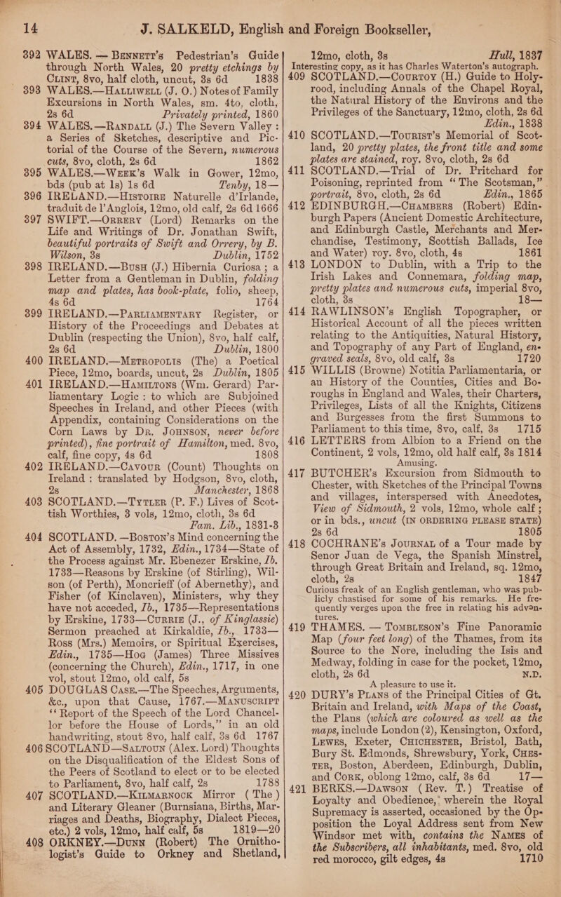 392 WALES. — Bennert’s Pedestrian’s Guide through North Wales, 20 pretty etchings by Cunt, 8vo, half cloth, uncut, 3s 6d 1838 WALES.—HALtLIwELt (J. O.) Notes of Family Excursions in North Wales, sm. 4to, cloth, 2s 6d Privately printed, 1860 WALES. —RanDAtt (J.) The Severn Valley : a Series of Sketches, descriptive and Pic- torial of the Course of the Severn, numerous cuts, 8vo, cloth, 2s 6d 1862 WALES.—WEEK’s Walk in Gower, 12mo, bds (pub at 1s) 1s 6d Tenby, 18— IRELAND.—Hisrorre Naturelle d’Irlande, traduit de l’Anglois, 12mo, old calf, 2s 6d 1666 SWIFT.—Orrery (Lord) Remarks on the Life and Writings of Dr. Jonathan Swift, beautiful portraits of Swift and Orrery, by B. Wilson, 3s Dublin, 1752 IRELAND.—Bousu (J.) Hibernia Curiosa ; a Letter from a Gentleman in Dublin, folding map and plates, has book-plate, folio, sheep, 4s 6d 1764 IRELAND.—PartiaMentTary Register, or History of the Proceedings and Debates at Dublin (respecting the Union), 8vo, half calf, 2s 6d Dublin, 1800 IRELAND.—Metropouts (The) a Poetical Piece, 12mo, boards, uncut, 2s Dublin, 1805 IRELAND.—Hamittons (Wm. Gerard) Par- liamentary Logic : to which are Subjoined Speeches in Ireland, and other Pieces (with Appendix, containing Considerations on the Corn Laws by Dr. Jounson, never before printed), fine portrait of Hamilton, med. 8vo, calf, fine copy, 4s 6d 1808 IRELAND.—Cavovr (Count) Thoughts on Treland : translated by Hodgson, 8vo, cloth, 2s Manchester, 1868 SCOTLAND.—Tytter (P. F.) Lives of Scot- tish Worthies, 3 vols, 12mo, cloth, 3s 6d Fam. Lib., 1831-8 SCOTLAND. —Boston’s Mind concerning the Act of Assembly, 1732, Hdin., 1734—State of the Process against Mr. Ebenezer Erskine, J). 1733—Reasons by Erskine (of Stirling), Wil- son (of Perth), Moncrieff (of Abernethy), and Fisher (of Kinclaven), Ministers, why they have not acceded, Jb., 1735—-Representations by Erskine, 1733—CurriE (J., of Kinglassie) Sermon preached at Kirkaldie, /b., 1733— Ross (Mrs.) Memoirs, or Spiritual Exercises, Hdin., 1735—Hoa (James) Three Missives (concerning the Church), Zdin., 1717, in one vol, stout 12mo, old calf, 5s DOUGLAS Casz.—The Speeches, Arguments, &amp;c., upon that Cause, 1767.—ManvuscrRipt ** Report of the Speech of the Lord Chancel- lor before the House of Lords,” in an old handwriting, stout 8vo, half calf, 3s 6d 1767 406 SCOTLAN D—Satroun (Alex. Lord) Thoughts on the Disqualification of the Eldest Sons of the Peers of Scotland to elect or to be elected to Parliament, 8vo, half calf, 2s 1788 407 SCOTLAND.—Ktrarnock Mirror ( The ) and Literary Gleaner (Burnsiana, Births, Mar- riages and Deaths, Biography, Dialect Pieces, etc.) 2 vols, 12mo, half calf, 5s 1819—20 408 ORKNEY.—Dunn (Robert) The Ornitho- logist’s Guide to Orkney and Shetland, 898 394 395 896 397 398 399 400 401 402 403 404 405 12mo, cloth, 3s Hull, 1837 Interesting copy, as it has Charles Waterton’s autograph. 409 SCOTLAND.—Covrtoy (H.) Guide to Holy- rood, including Annals of the Chapel Royal, the Natural History of the Environs and the Privileges of the Sanctuary, 12mo, cloth, 2s 6d Edin., 1838 SCOTLAND.—Tovurisr’s Memorial of Scot- land, 20 pretty plates, the front title and some plates are stained, roy. 8vo, cloth, 2s 6d SCOTLAND.—Trial of Dr. Pritchard for Poisoning, reprinted from ‘The Scotsman,” | portrait, 8vo, cloth, 2s 6d Edin., 1865 EDINBURGH.—Cuampsers (Robert) Edin- burgh Papers (Ancient Domestic Architecture, and Edinburgh Castle, Merchants and Mer- chandise, Testimony, Scottish Ballads, Ice and Water) roy. 8vo, cloth, 4s 1861 LONDON to Dublin, with a Trip to the Trish Lakes and Connemara, folding map, pretty plates and numerous cuts, imperial 8vo, cloth, 3s RAWLINSON’s English Topographer, or Historical Account of all the pieces written relating to the Antiquities, Natural History, and Topography of any Part of England, en- graved seals, 8vo, old calf, 3s 1720 WILLIS (Browne) Notitia Parliamentaria, or an History of the Counties, Cities and Bo- roughs in England and Wales, their Charters, Privileges, Lists of all the Knights, Citizens and Burgesses from the first Summons to Parliament to this time, 8vo, calf, 8s 1715 LETTERS from Albion to a Friend on the Continent, 2 vols, 12mo, old half calf, 3s 1814 Amusing. BUTCHER’s Excursion from Sidmouth to Chester, with Sketches of the Principal Towns and villages, interspersed with Anecdotes, View of Sidmouth, 2 vols, 12mo, whole calf ; or in bds., uncut (IN ORDERING PLEASE STATE) 28 6d 1805 COCHRANE’s Journat of a Tour made by Senor Juan de Vega, the Spanish Minstrel, through Great Britain and Ireland, sq. 12mo, cloth, 2s 1847 Curious freak of an English gentleman, who was pub- licly chastised for some of his remarks. He fre- quently verges upon the free in relating his adven- 410 411 412 413 414 415 417 418 tures. 419 THAMES. — Tomsueson’s Fine Panoramic Map (four feet long) of the Thames, from its Source to the Nore, including the Isis and Medway, folding in case for the pocket, 12mo, cloth, 2s 6d N.D. A pleasure to use it. 420 DURY’s Puans of the Principal Cities of Gt. Britain and Ireland, with Maps of the Coast, the Plans (which are coloured as well as the maps, include London (2), Kensington, Oxford, Lewes, Exeter, CHICHESTER, Bristol, Bath, Bury St. Edmonds, Shrewsbury, York, CHEs- TER, Boston, Aberdeen, Edinburgh, Dublin, and Cork, oblong 12mo, calf, 8s 6d 17— BERKS.—Dawson (Rev. T.) Treatise of Loyalty and Obedience,’ wherein the Royal Supremacy is asserted, occasioned by the Ops position the Loyal Address sent from New Windsor met with, contains the Namegs of the Subscribers, all inhabitants, med. 8vo, old red morocco, gilt edges, 4s 1710 421
