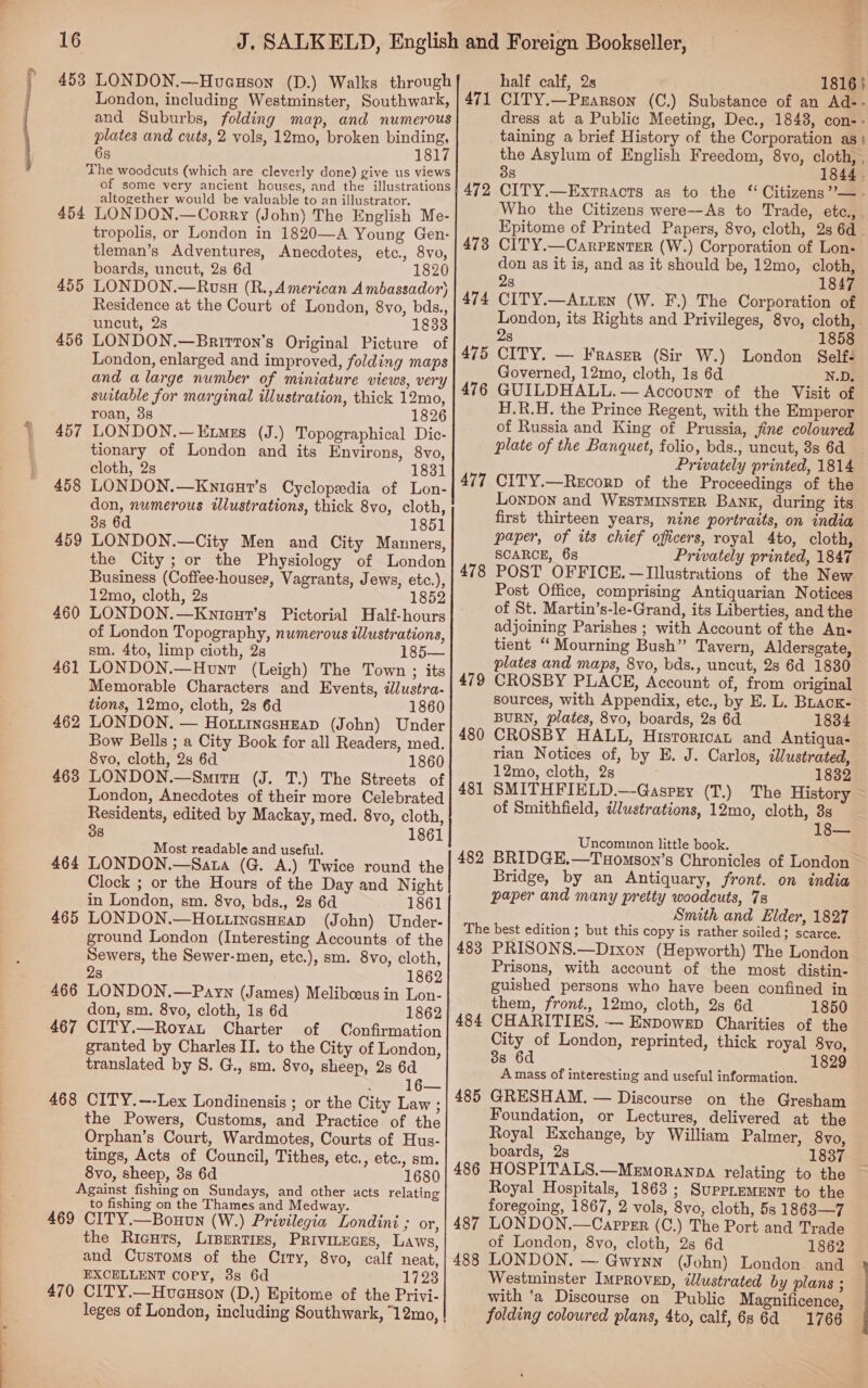 453 LONDON.—Hueuson (D.) Walks through London, including Westminster, Southwark, and Suburbs, folding map, and numerous plates and cuts, 2 vols, 12mo, broken binding, 68 1817 The woodcuts (which are cleverly done) give us views of some very ancient houses, and the illustrations altogether would be valuable to an illustrator. 454 LONDON.—Corry (John) The English Me- tropolis, or London in 1820—A Young Gen- tleman’s Adventures, Anecdotes, etc., 8vo, boards, uncut, 28 6d 1820 LONDON.—Russ (R.,American Ambassador) Residence at the Court of London, 8vo, bds., uncut, 2s 1833 LONDON.—Brirton’s Original Picture of London, enlarged and improved, folding maps and alarge number of miniature views, very suitable for marginal illustration, thick 12mo, roan, 3s 1826 LONDON.—Etmes (J.) Topographical Dic- tionary of London and its Environs, 8vo, cloth, 2s 1831 LONDON.—Knigur’s Cyclopedia of Lon- don, numerous illustrations, thick 8vo, cloth, 3s 6d 1851 LONDON.—City Men and City Manners, the City ; or the Physiology of London Business (Coffee-houses, Vagrants, Jews, etc.), 12mo, cloth, 2s LONDON.—Kniceur’s Pictorial Half-hours of London Topography, numerous illustrations, sm. 4to, limp cioth, 2s 1 LONDON.—Hont (Leigh) The Town ; its Memorable Characters and Events, dlustra- tions, 12mo, cloth, 2s 6d 1860 LONDON. — Hottinasuzap (John) Under Bow Bells ; a City Book for all Readers, med. 8vo, cloth, 2s 6d 1860 LONDON.—Smira (J. T.) The Streets of London, Anecdotes of their more Celebrated Residents, edited by Mackay, med. 8vo, cloth, 38 1861 ost readable and useful. M 464 LONDON.—Sata (G. A.) Twice round the Clock ; or the Hours of the Day and Night in London, sm. 8vo, bds., 2s 6d 1861 465 LONDON.—Ho.tnesoeap (John) Under- ground London (Interesting Accounts of the Sewers, the Sewer-men, etc.), sm. 8vo, cloth, 455 456 457 458 459 460 461 462 463 2s 1862 466 LONDON.—Payn (James) Meliboous in Lon- don, sm. 8vo, cloth, 1s 6d 1862 467 CITY.—RoyaL Charter of Confirmation granted by Charles II. to the City of London, translated by S. G., sm. 8vo, sheep, 2s 6d : 16— 468 CITY.—--Lex Londinensis ; or the City Law ; the Powers, Customs, and Practice of the Orphan’s Court, Wardmotes, Courts of Hus- tings, Acts of Council, Tithes, etc., etc., sm. 8vo, sheep, 3s 6d 1680 Against fishing on Sundays, and other acts relating to fishing on the Thames and Medway. 469 CITY.—Bouun (W.) Privilegia Londini ; or, the Ricuts, Liperties, PRIVILEGES, Laws, and Customs of the City, 8vo, calf neat, EXCELLENT Copy, 88s 6d 1723 470 CITY.—Hveuson (D.) Epitome of the Privi- leges of London, including Southwark, “12mo, | half calf, 2s 1816} CITY.—Prarson (C.) Substance of an Ad-- dress at a Public Meeting, Dec., 1848, con- - taining a brief History of the Corporation as : the Asylum of English Freedom, 8vo, cloth, , 38 1844 . CITY.—Extracts as to the “ Citizens ”’—. Who the Citizens were--As to Trade, etc.,. Epitome of Printed Papers, 8vo, cloth, 2s 6d . CITY.—CarpEnterR (W.) Corporation of Lon: don as it is, and as it should be, 12mo, cloth, 28 1847 CITY.—Auten (W. F.) The Corporation of London, its Rights and Privileges, 8vo, cloth, 2s 1858 CITY. — Fraser (Sir W.) London Selfé Governed, 12mo, cloth, 1s 6d N.D. GUILDHALL. — Account of the Visit of H.R.H. the Prince Regent, with the Emperor of Russia and King of Prussia, fine coloured plate of the Banquet, folio, bds., uncut, 3s 6d Privately printed, 1814 CITY.—RecorD of the Proceedings of the Lonpon and WEsTMINSTER Bank, during its first thirteen years, nine portraits, on india paper, of its chief officers, royal 4to, cloth, SCARCE, 6s Privately printed, 1847 POST OFFICE. —Illustrations of the New Post Office, comprising Antiquarian Notices of St. Martin’s-le-Grand, its Liberties, and the adjoining Parishes ; with Account of the An- tient “ Mourning Bush” Tavern, Aldersgate, plates and maps, 8vo, bds., uncut, 28 6d 1830 CROSBY PLACE, Account of, from original sources, with Appendix, etc., by E. L. Brack- BURN, plates, 8vo, boards, 28 6d 1834 CROSBY HALL, Historicat and Antiqua- rian Notices of, by E. J. Carlos, illustrated, 12mo, cloth, 2s 1832 SMITHFIELD.—Gaspry (T.) The History of Smithfield, ilustrations, 12mo, cloth, 3s 18— Uncommon little book. BRIDGE.—Tuomson’s Chronicles of London Bridge, by an Antiquary, front. on india paper and many pretty woodcuts, 7s Smith and Elder, 1827 The best edition ; but this copy is rather soiled; scarce. 483 PRISONS.—Drixon (Hepworth) The London Prisons, with account of the most distin- guished persons who have been confined in them, front., 12mo, cloth, 2s 6d 1850 CHARITIES. — Enpowep Charities of the City of London, reprinted, thick royal 8vo, 38 6d 1829 A mass of interesting and useful information. GRESHAM. — Discourse on the Gresham Foundation, or Lectures, delivered at the Royal Exchange, by William Palmer, 8vo, boards, 2s 1837 HOSPITALS.—Memoranpa relating to the Royal Hospitals, 1863 ; SuppremENT to the foregoing, 1867, 2 vols, 8vo, cloth, 5s 1863—7 LONDON.—Caprpsr (C.) The Port and Trade of London, 8vo, cloth, 2s 6d 1862 LONDON, — Gwynn (John) London and Westminster Improve, ¢lustrated by plans ; with 'a Discourse on Public Magnificence, folding coloured plans, 4to, calf, 6s 6d 1766 471 477 478 479 480 481 482 484 485 486 487 488