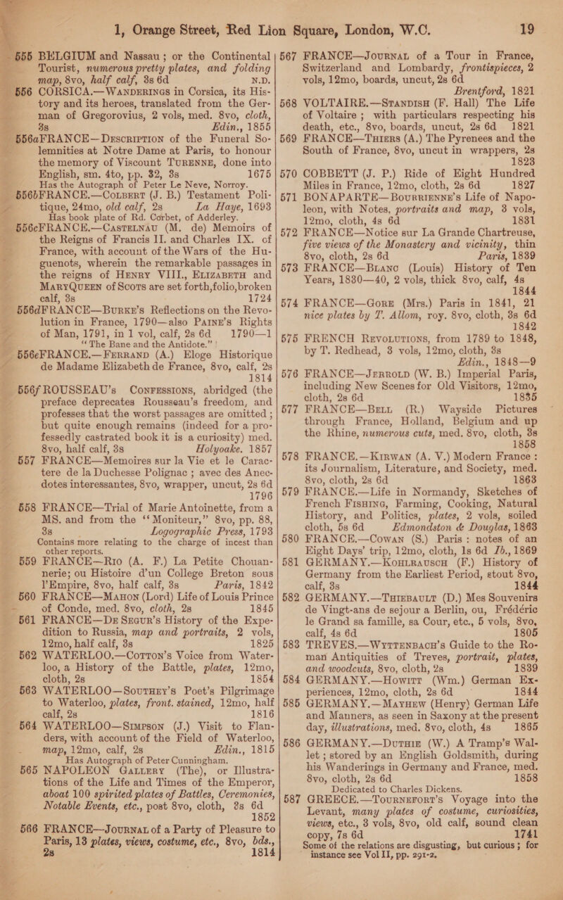   55 BELGIUM and Nassau; or the Continental Tourist, numerous pretty plates, and folding map, 8vo, half calf, 3s 6d N.D. CORSICA.—WanbDERINaGs in Corsica, its His- _ tory and its heroes, translated from the Ger- man of Gregorovius, 2 vols, med. 8vo, cloth, 88 Edin., 1855 556aFRANCE—Description of the Funeral So- . lemnities at Notre Dame at Paris, to honour the memory of Viscount TURENNE, done into English, sm. 4to, pp. 32, 3s 1675 Has the Autograph of Pater Le Neve, Norroy. _ 656bFRANCE.—CoLpert (J. B.) Testament Poli- / tique, 24mo, old calf, 2s La Haye, 1693 ae Has book plate of Rd. Corbet, of Adderley. fs 556cFRANCE.—CasteLnau (M. de) Memoirs of the Reigns of Francis II. and Charles IX. of - France, with account of the Wars of the Hu- guenots, wherein the remarkable passages in the reigns of Henry VIII., EvizanetaH and MARYQUEEN of Scors are set forth,folio,broken calf, 3s 1724 556dFRANCE—Bourxe’ 8 Reflections on the Revo- lution in France, 1790—also Painr’s Rights of Man, 1791, in 1 vol, calf, 286d 1790—1 ‘The Pans and the Antidote. a4 556eFRANCE— FERRAND (A.) Eloge Historique de Madame Elizabeth de France, 8vo, calf, 2s 1814 556fROUSSEAU’s Conressions, abridged (the preface deprecates Rousseau’s freedom, and professes that the worst passages are omitted ; but quite enough remains (indeed for a pro- a fessedly castrated book it is a curiosity) med. 8vo, half calf, 3s Holyoake. 1857 657 FRANCE—Memoires sur la Vie et le Carac- tere de la Duchesse Polignac ; avec des Anec- dotes interessantes, 8vo, wrapper, uncut, 2s 6d 1796 558 FRANCE—Trial of Marie Antoinette, from a MS. and from the ‘‘ Moniteur,” 8vo, pp. 88, 38 Logographic Press, 1793 Contains more relating to the charge of incest than other reports. _ 5659 FRANCE—Rro (A. F.) La Petite Chouan- ' nerie; ou Histoire d’un College Breton sous YEmpire, 8vo, half calf, 3s Paris, 1842 560 FRANCE—Manon (Lord) Life of Louis Prince — of Conde, med. 8vo, cloth, 28 1845 _ 661 FRANCE—Dsz Szavr’s History of the Expe- &amp; dition to Russia, map and portraits, 2 vols, 12mo, half calf, 3s 1825  ee wl ’ - 562 WATERLOO.—Corton’s Voice from Water- loo, a History of the Battle, plates, 12mo, cloth, 2s 1854 563 WATERLOO—SovutHey’s Poet’s Pilgrimage to Waterloo, plates, front. stained, 12mo, half calf, 2s 1816 _ 664 WATERLOO—Simpson (J.) Visit to Flan- ders, with account of the Field of Waterloo, map, 12ma, calf, 2s Edin., 1815 Has Autograph of Peter Cunningham. 565 NAPOLEON Gaturry (The), or Illustra- ¥ tions of the Life and Times of the Emperor, oy aboat 100 spirited plates of Battles, Ceremonies, Notable Events, etc., post 8vo, cloth, 3s oo 18 566 FRANCE—Jovurwnat of a Party of Pleasure to hla 13 plates, views, costume, etc., 8vo, ‘ Hae 8  ‘19 57 6 58 1 58 58 58 58 58 3 f 5 6 “J Switzerland and Lombardy, frontispieces, 2 vols, 12mo, boards, uncut, 2s 6d Brentford, 1821 VOLTAIRE.—StanpisH (F. Hall) The Life of Voltaire ; with particulars respecting his death, etc., 8vo, boards, uncut, 28 6d 1821 FRANCE—Tutmrs (A.) The Pyrenees and the South of France, 8vo, uncut in wrappers, 2s 1823 COBBETT (J. P.) Ride of Hight Hundred Miles in France, 12mo, cloth, 2s 6d 1827 BONAPARTE— Bourrignne’s Life of Napo- leon, with Notes, portraits and map, 3 vols, 12mo, cloth, 4s 6d 1831 FRANCE—Notice sur La Grande Chartreuse, five views of the Monastery and vicinity, thin 8vo, cloth, 2s 6d Paris, 1839 FRANCE—Btano (Louis) History of Ten Years, 1880—40, 2 vols, thick 8vo, calf, 4s ; 184 FRANCE—GoreE (Mrs.) Paris in 1841, 21 nice plates by 7. Allom, roy. 8vo, cloth, 3s 6d 1842 FRENCH Revoturtions, from 1789 to 1848, by T. Redhead, 3 vols, 12mo, cloth, 3s Edin., 1848—9 FRANCE—Jernrroip (W. B.) Imperial Paris, including New Scenes for Old Visitors, 12mo, cloth, 28 6d 1835 FRANCE—Bett (R.) Wayside Pictures through France, Holland, Belgium and up the Rhine, numerous cuts, med. 8vo, cloth, 3s 1858 FRANCE.—Krrwan (A. V.) Modern France : its Journalism, Literature, and Society, med. 8vo, cloth, 2s 6d 863 FRANCE.—Life in Normandy, Sketches of French Fisuine, Farming, Cooking, Natural History, and Politics, plates, 2 vols, soiled cloth, 5s 6d Edmondston &amp; Douglas, 1863 FRANCE.—Cowan (S.) Paris: notes of an Hight Days’ trip, 12mo, cloth, 1s 6d Jd., 1869 GERMANY.—Kou.ravson (F.) History of Germany from the Earliest Period, stout 8vo, calf, 3s 1844 GERMANY.—TareBavutt (D.) Mes Souvenirs de Vingt-ans de sejour a Berlin, ou, Frédéric le Grand sa famille, sa Cour, etc., 5 vols, 8vo, calf, 4s 6d 1805 TREVES.—WyttTenBacu’s Guide to the Ro- man Antiquities of Treves, portrait, plates, and woodcuts, 8vo, cloth, 28 1839 GERMANY.—Howitt (Wm.) German Ex- periences, 12mo, cloth, 28 6d 1844 GERMANY.—Mayuew (Henry) German Life and Manners, as seen in Saxony at the present day, illustrations, med, 8vo, cloth, 48 1865 GERMANY.—Dotuis (W.) A Tramp’s Wal- let ; stored by an English Goldsmith, during his Wanderings in Germany and France, med. 8vo, cloth, 2s 6d 1858 Dedicated to Charles Dickens. GREECE.—Tournerort’s Voyage into the Levant, many plates of costume, curiosities, views, ate., 8 vols, 8vo, old calf, sound clean copy, 78 6d 1741 Some of the relations are disgusting, but curious ; ; for