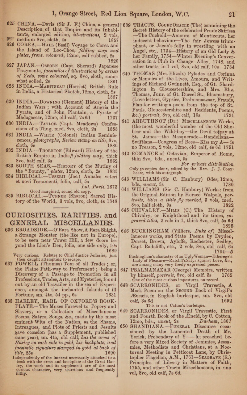 ne ne Description of that Empire and its Inhabi- tants, enlarged edition, dJlustrations, 2 vols, 1857 626 COREA,—Ha tt (Basil) Voyage to Corea and the Island of Loo-Choo, folding map and plates, front. coloured, 12mo, calf rubbed, 2s 1820 Fragments, facsimiles of illustrations by artists of Yedo, some coloured, sq. 8vo, cloth, some- what soiled, 2s 1861 in India, a Historical Sketch, 12mo, cloth, 2s 1857 bY ‘ ‘ Indian Wars ; with Account of Angria the Pyrate, and of John Plantain, a Pyrate of Madagascar, 12mo, old calf, 2s 6d 1737 INDIA.—Taytor (Capt. Meadows) Confes- sions of a Thug, med. 8vo, cloth, 2s 1858 INDIA.—Wuire (Colonel) Indian Reminis- cences, photographs, Review stamp on title, 8vo, cloth, 6s 1880 INDIA.—TuHornton (Edward) History of the British Empire in India,’ fo/ding map, thick 8vo, half calf, 3s 1862 SOUTH SEAS.—Hisrory of the Mutiny of the “ Bounty,” plates, 12mo, cloth, 28 1835 634 BIBLICAL.—Ussrrir (Jac.) Annales veteri et novi Testamenti, folio, calf, 5s Lut, Paris. 1673 Good margined, sound old copy. 631 tory of the World, 3 vols, 8vo, cloth, 4s 1848  GENERAL MISCELLANIES. a Strange Monster (the like not in Europe), to be seen near Tower Hill, a few dvors be- yond the Lion’s Den, folio, one side only, 10s 1689 Very curious. Relates to Chief Justice Jefferies, just then caught attempting to escape. 637 POWELL (Thomas) Tom of all Trades; or, the Plaine Path-way to Preferment ; being a Discovery of a Passage to Promotion in all Professions, Trades, Arts, and Mysteries, found out by an old Travailer in the sea of Experi- ence, amongst the inchanted Islands of ill Fortune, sm, 4to, 54 pp., 6s 1631 HARLEY, EARL OF OXFORD’S BOOK- PLATE.— The Muses Farewel to Popery and Slavery, or a Collection of Miscellaneous Poems, Satyrs, Songs, &amp;c., made by the most eminent Wits of the Nation, as the Shams, Intreagues, and Plots of Priests and Jesuits gave occasion (has a Supplement, published same year), sm. 4to, old calf, has the arms of Harley on each side in gold, his bookplate, and facsimile signature stamped in gold at back of title, 25s 1690 Independently of the interest necessarily attached to a book with the arms and bookplate of the Great Har- ley, the work and its supplement are of the most curious character, very scurrilous and frequently filthy, yay 639 TRACTS. CourrOractz (The) containing the Secret History of the celebrated Prude Skirissa —The Cuckold—Amours of Montizeuta, her indecent behaviour—The fair Jewess trium- phant, or Jacob’s folly in wrestling with an Angel, etc., 1734—History of an Old Lady &amp; her Family, 1754—Winter Evening’s Conver- sation in a Club in Change Alley, 1748, and other tracts, in 1 vol, 8vo, old calf, 10s 1734 THOMAS (Mrs. Elizab.) Pylades and Corinna or Memoirs of the Lives, Amours, and Writ- ings of Richard Gwinnett, Esq., of Gt. Shard- ington in Gloucestershire, and Mrs. Eliz. Thomas, Junr. of Gt. Russel St., Bloomsbury, (Love letters, Gypsies, Psalmanaazaar, Frauds, Plan for writing a poem from the top of St. Pauls, Gloucestershire and Residents, Poems, &amp;c.) portrait, 8vo, old calf, 10s 17381 ARBUTHNOT (Dr.) MisceLtanzous Works, (the most wonderful wonder of the Old She- bear and the Wild-boy—the Devil tofpay at St. James—the Masquerade—Handeliana— Swiftiana—Congress of Bees—Kiss my A— is no Treason, 2 vols, 12mo, old calf, 4s 6d 1751 ROMANCE of Octavian, Emperor of Rome, thin 8vo, bds., uncut, 5s For private distribution Only 50 copies done, edited by the Rev. J. J. Cony- beare, with his autograph. 643 WILLIAMS (Sir C. Hanbury) Odes, 12mo, bds., uncut, 38 1780 644 WILLIAMS (Sir C. Hanbury) Works: from the Original Edition by Horace Walpole, por- traits, titles a little fly marked, 3 vols, med. 8vo, half cloth, 9s 1822 645 CHIVALRY.—Mitts (C.) The History of Chivalry, or Knighthood and its times, en- graved titles, 2 vols in 1, thick 8vo, calf, 5s 6d 1825 646 BUCKINGHAM (Villiers, Duke of) Miscel- laneous works, and State Poems by Dryden, Dorset, Brown, Ayloffe, Rochester, Sedley, Capt. Radcliffe, etc., 2 vols, 8vo, old calf, 6s 1704—5 Buckingham’s character ofan Ugly Woman—Etherege’s Lady of Pleasure—Ratcliff’sSatyr against Love, &amp;c., are among many very freely expressed pieces. 647 PSALMANAZAR (George) Memoirs, written by himself, portrait, 8vo, old calf, 3s 1765 One of the most curious impostures on record. SCARRONIDES, or Virgil Travestie, A Mock Poem on the Szconp Book of Virgil’s fEneeis, in English burlesque, sm. 8vo, old calf, 38 6d 1692 This is not Cotton’s burlesque. SCARRONIDES, or Virgil Travestie, First and Fourth Book of the Mneid, by C. Cotton, 12mo, bds., uncut, 28 Durham, 1807 SHANDIANA.—Funerat Discourse occa- sioned by the Lamented Death of Mr. Yorick, Prebendary of Y——k; preached be- fore a very Mixed Society of Jemmies, Jessa- mies, Methodists and Christians, at a Noc- turnal Meeting in Petticoat Lane, by Chris- topher Flagellan, A.M., 1761—SracRavE (R.) Principles of Liberty in Matters of Faith, 1755, and other Tracts Miscellaneous, in one vol, 8vo, old calf, 7s 6d 640 641 642 648 649 650