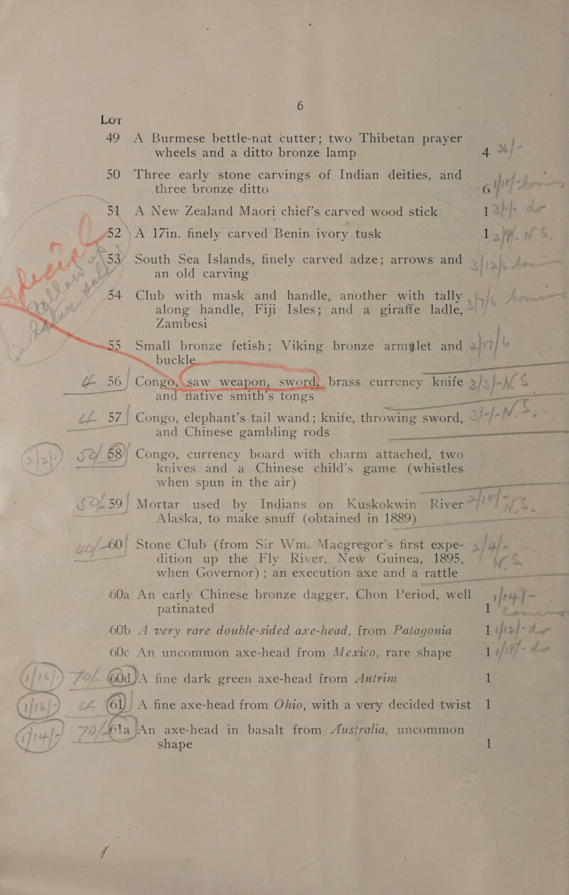 49 &lt;A Burmese bettle-nut cutter; two Thibetan prayer wheels and a ditto bronze lamp 50 Three early stone carvings of Indian deities, and three bronze ditto 51 A New Zealand Maori chief’s carved wood stick £52 \A 17in. finely carved’ Benin- ivory tusk .53/ South Sea Islands, an old carving finely carved adze; arrows and along handle, Zambesi Fiji Isles; anda-giratte ladleys oo A enacts io ee MENTS i -@ : i 4 Ul 56) | Cant Caw weapon sword, brass. currency knife a/aj-// S oe aes and native smith’s tongs ee : &lt;—___— eel a/ ; 57. Congo, elephant’s tail wand; knife, throwing sword, : : and Chinese gambling rods SO 58) Congo, currency board with charm attached, two knives and a Chinese child’s game (whistles when spun in the air) /59) Mortar used by Indians on Kuskokwin- Alaska, to make snuff (obtained in 1889) ene een River ~ 60! Stone Club (from Sir Wm, Macgregor’s first expe- dition up the Fly River, New Guinea, 1895, when Governor) ; an execution axe and a rattle 60a An early Chinese bronze dagger, patinated 60b A very rare double-sided axe-head, from Patagonia 60c An uncommon axe-head from Mexico, rare shape Goa)A fine dark green axe-head from Antrim i Gi) A fine axe-head from Ojfio, with a very decided twist ‘(la ln axe-head in basalt from Aust raha, shape uncommon