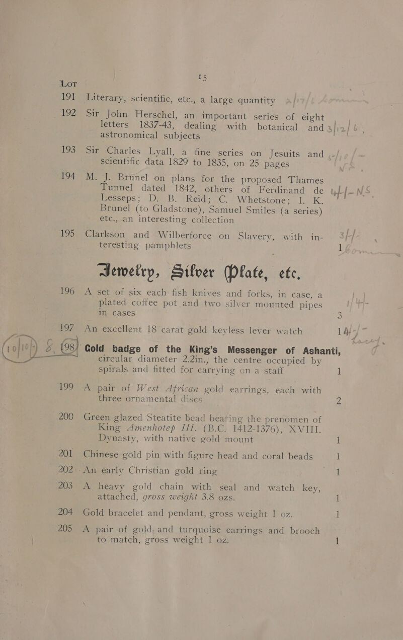 Lea 191 192 193 194 195 196 I5 wv Literary, scientific, etc., a large quantity Sir John Herschel, an important series of eight astronomical subjects scientific data 1829 to 1835, on 25 pages M. J. Brunel on plans for the proposed Thames eeome! dated “T8427 others of Ferdinand. de meeps; DPB. sReid- CG. Whetstone; I. K. Brunel (to Gladstone), Samuel Smiles (a series) etc., an interesting collection Clarkson and Wilberforce on Slavery. “with 4 in- teresting pamphlets Sewetry, Sifver Plate, ete, A set of six each fish knives and forker sini icace, ‘a plated coffee pot and two silver mounted pipes im cases An excellent 18 carat gold keyless lever watch circular diameter 2.2in., the centre occupied by spirals and fitted for carrying on a staff A pair of West African gold earrings, each with three ornamental discs Green glazed Steatite bead beating the prenomen of King Amenhotep III. (B.C. 1412-1376), XVIII. Dynasty, with native gold mount Chinese gold pin with figure head and coral beads A heavy gold chain with seal and watch key, attached, gross weight 3.8 ozs. Gold bracelet and pendant, gross weight 1 oz. A pair of gold, and turquoise earrings and brooch to match, gross weight I oz. 3 1 tp 1