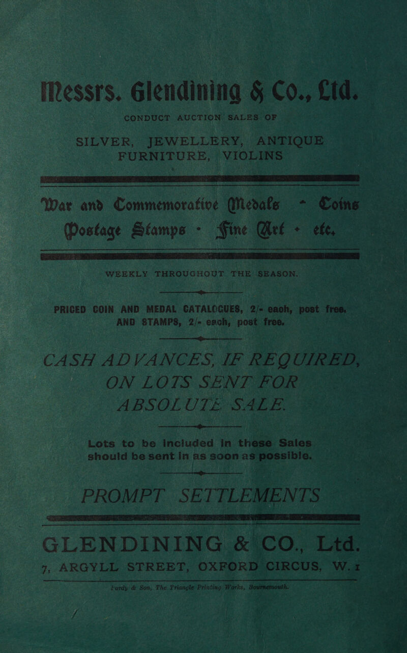 Messrs. Glendining § Co. cid CONDUCT AUCTION, SALES OF vo i i i :   War and. Commemorative ‘eats - Coins eats anit Mie ; i Qet ‘ eft  NOOR. TE Na PRICED COIN. AND MEDAL. CATALOGUES, re bee: ‘post free. 3 Pe AND STAMPS, 2/- oanhy post free. Asta  CASH ADVANCES, IF REQ UIRED, : i : ON LOTS SENT FOR” os ABSOL UTE SALE. be ee    Lots to be included in chee Salcs | eH er ti should be sent in as § soon as ents, is e dae es! ; : 1 ra ah Oy ‘ Seth pte PPG Te INS Ps   GLENDINING . &amp; Co. ‘te Ae 7, ARGYLL STREET, OXFORD CIRCUS, Ww. x ae Pardy &amp; Son, The Triangle iets Works, Bovimemouth. ee ; * f - yi s i >) ‘ : * - , - Us a / x ot <i , iy pet \ 9 ea ae f f AyAr, 0 A etal oF ’ *.¢ ‘ re | o* bes i \ aa i uo % wet, © ae ~ ) . f h- ote ty ang Picemrtie sd. .° a e Se ~*~ 