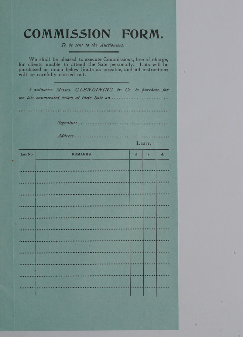 COMMISSION FORM. To be sent to the Auctioneers. We shall be pleased to execute Commissions, free of charge, for clients unable to attend the Sale personally. Lots will be purchased as much below limits as possible, and all instructions will be carefully carried out. LI authorise Messrs. GLENDINING &amp; Co. to purchase for me lots enumerated below at thetr Sale on COSC COHRSTTHSHOBETHOH HEHEHE ~ He HOE POSSE H SHH HEHEHE HSHHHHEHHEHTHESET ESHEETS HSSHOH OHHH HHH HO HHHSHHHEHETHHHHSHSHSHTD HHH THE HTHEHHEOH HEHEHE HOHHOD  YE BR CSS A RACGRE bi (A Re 2 Address .....+ ac eide es PRaERESEcdaba sea aaesive. ssc ccebroracleeneee Lot No. REMARKS.  eEOSSSOHRHODS Eo SHSHHSSHSSHLHOSSHSEHSHSFTSSHHFHSHHHTHHTHHTHTHFSHSHHTFOHOS COCO HOSEE HS OEHSSSHHSS SOSH SSSA HSHSHHHEHSHHEHSHHHHEHHSHHSSSHSSHSHSHSSSHSSHSHHSHSSF OMFS SEH EGLSZSC LEE COOH E HOSES HHSES SOHO SSE SH SEEEHHS SH SEHSEHESHESSFESSHSFTHHEOSSESHSHESHSHSOSL OPS LEBER MOLE SESS COSHH HESSHSH SES SSSHHHSHEHHHEHSHSHHSHSHHSSHEHHOHHHFHFEHHHOHSHHHSHHSHSHSHSHHHSSHSSHLEP TESS OBGUSFOR CBE 