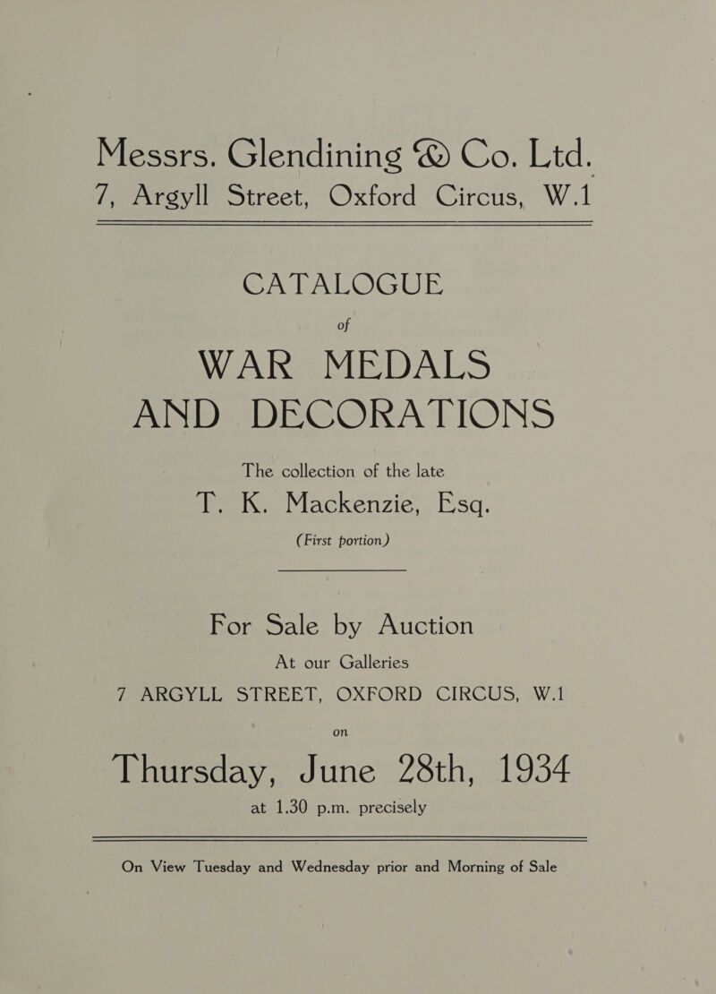 Messrs. Glendining @ Co. Ltd. 7, Argyll Street, Oxford Circus, W.1 CATALOGUE of WAR MEDALS AND DECORATIONS The collection of the late eeie Mackenzie. Esq. (First portion) For Sale by Auction At our Galleries fe oe ee 1 REEL, OXFORD. CIRCUS, eWil on Thursday, June 28th, 1934 at 1.30 p.m. precisely On View Tuesday and Wednesday prior and Morning of Sale