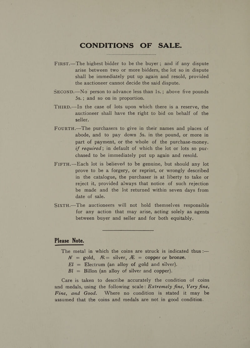 CONDITIONS OF SALE.  First.—The highest bidder to be the buyer; and if any dispute arise between two or more bidders, the lot so in dispute shall be immediately put up again and resold, provided the auctioneer cannot decide the said dispute. SECOND.—No person to advance less than ls.; above five pounds 5s.; and so on in proportion. THIRD.—In the case of lots upon which there is a reserve, the auctioneer shall have the right to bid on behalf of the seller. FOURTH.—The purchasers to give in their names and places of abode, and to pay down 5s. in the pound, or more in part of payment, or the whole of the purchase-money. if required; in default of which the lot or lots so pur- chased to be immediately put up again and resold. FIFTH.—Each lot is believed to be genuine, but should any lot prove to be a forgery, or reprint, or wrongly described in the catalogue, the purchaser is at liberty to take or reject it, provided always that notice of such rejection be made and the lot returned within seven days from date of sale. SIXTH.—The auctioneers will not hold themselves responsible for any action that may arise, acting solely as agents between buyer and seller and for both equitably. Please Note.  The metal in which the coins are struck is indicated thus :— N = gold, A= silver, Af = copper or bronze. El Electrum (an alloy of gold and silver). Bl Billon (an alloy of silver and copper). I Care is taken to describe accurately the condition of coins and medals, using the following scale: Extremely fine, Very fine, Fine, and Good. Where no condition is stated it may be assumed that the coins and medals are not in good condition,