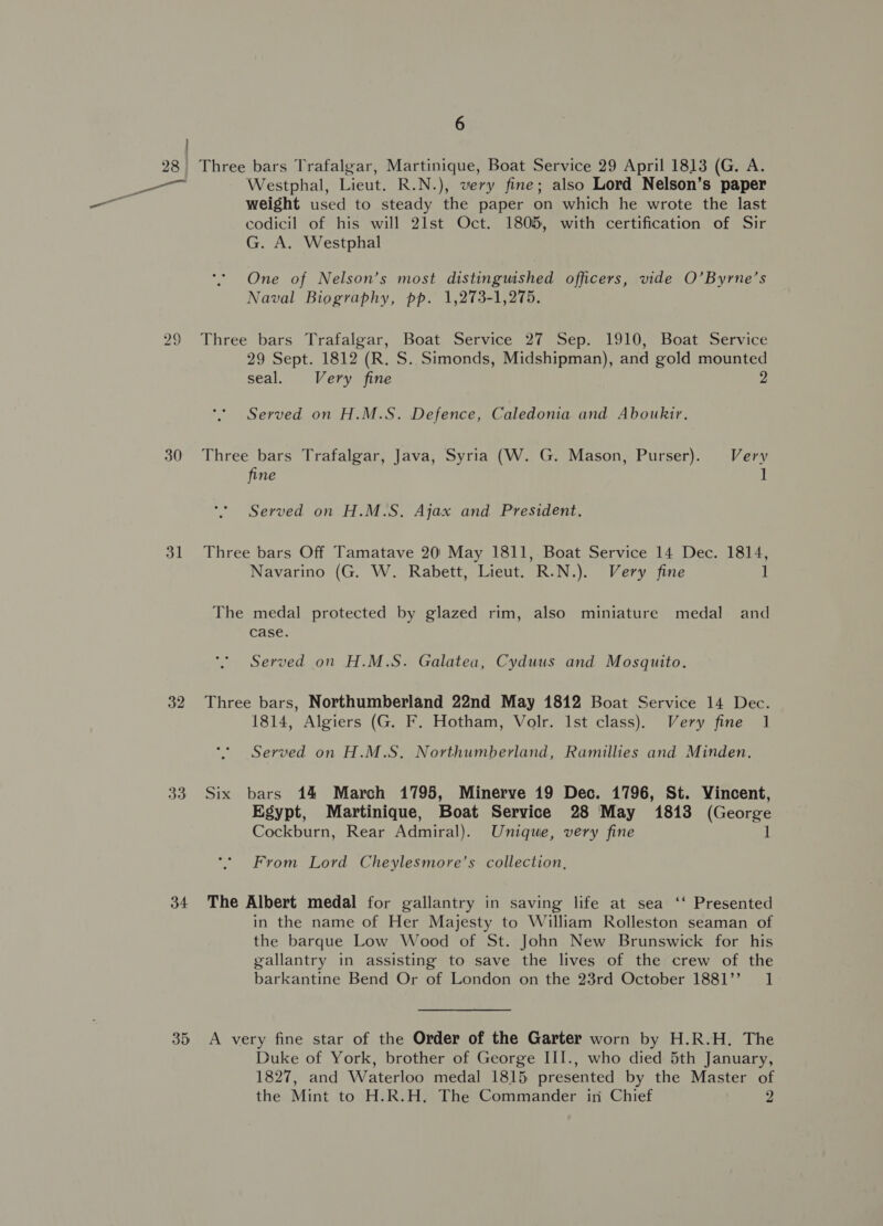 30 31 32 33 34 35 6 Westphal, Lieut. R.N.), very fine; also Lord Nelson’s paper weight used to steady the paper on which he wrote the last codicil of his will 21st Oct. 1805, with certification of Sir G. A. Westphal One of Nelson’s most distinguished officers, vide O’Byrne’s Naval Biography, pp. 1,273-1,275. Three bars Trafalgar, Boat Service 27 Sep. 1910, Boat Service 29 Sept. 1812 (R. S. Simonds, Midshipman), and gold mounted seal. Very fine 2 Served on H.M.S. Defence, Caledonia and Aboukir, Three bars Trafalgar, Java, Syria (W. G. Mason, Purser). Very fine 1 Served on H.M.S. Ajax and President. Three bars Off Tamatave 20: May 1811, Boat Service 14 Dec. 1814, Navarino (G. W. Rabett, Lieut. R.N.). Very fine 1 The medal protected by glazed rim, also miniature medal and case. Served on H.M.S. Galatea, Cyduus and Mosquito. Three bars, Northumberland 22nd May 1812 Boat Service 14 Dec. 1814, Algiers (G. F. Hotham, Volr. Ist class). Very fine 1 Served on H.M.S. Northumberland, Ramillies and Minden. Six bars 14 March 1795, Minerve 19 Dec. 1796, St. Vincent, Egypt, Martinique, Boat Service 28 'May 1813 (George Cockburn, Rear Admiral). Unique, very fine 1 From Lord Cheylesmore’s collection, The Albert medal for gallantry in saving life at sea ‘‘ Presented in the name of Her Majesty to William Rolleston seaman of the barque Low Wood of St. John New Brunswick for his gallantry in assisting to save the lives of the crew of the barkantine Bend Or of London on the 23rd October 1881’ 1 A very fine star of the Order of the Garter worn by H.R.H. The Duke of York, brother of George III., who died 5th January, 1827, and Waterloo medal 1815 presented by the Master of the Mint to H.R.H. The Commander in Chief 2