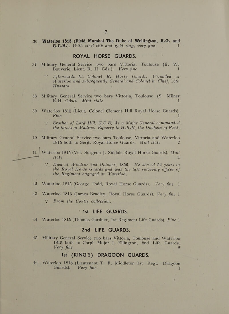 7 36 Waterloo 1815 (Field Marshal The Duke of Wellington, K.G. and G.C.B.). With steel clip and gold ring, very fine. | Ag ROYAL HORSE GUARDS. 37 Military General Service two bars Vittoria, Toulouse (E. W. Bouverie, Lieut. R. H. Gds.). Very fine | Afterwards Lt, Colonel R. Horse Guards. Wounded al Waterloo and subsequently General and Colonel in Chief, 15th Hussars. 38 Military General Service two bars Vittoria, Toulouse (S. Milner R.H. Gds.). Mint state 1 39 Waterloo 1815 (Lieut, Colonel Clement Hill Royal Horse Guards). Fine 1 Brother of Lord Hill, G.C.B. As a Major General commanded the forces at Madras. Equerry to H.R.H. the Duchess of Kent. 40 Military General Service two bars Toulouse, Vittoria and Waterloo 1815 both to Serjt. Royal Horse Guards. Mint state 2 fam) Waterloo 1815 (Vet. Surgeon J. Siddale Royal Horse Guards). Mint state 1 Died at Windsor 2nd October, 1856. He served 52 years in the Royal Horse Guards and was the last surviving officer of the Regiment engaged at Waterloo, 42 Waterloo 1815 (George Todd, Royal Horse Guards). Very fine 1 43 Waterloo 1815 (James Bradley, Royal Horse Guards). Very fine 1 From the Coutts collection. Ist LIFE GUARDS. 44 Waterloo 1815 (Thomas Gardner, Ist Regiment Life Guards). Fine 1 2nd LIFE GUARDS. 45 Military General Service two bars Vittoria, Toulouse and Waterloo 1815 both to Corpl. Major J. Ellington, 2nd Life Guards. Very fine 2 Ist (KING’S) DRAGOON GUARDS. 46 Waterloo 1815 (Lieutenant T. F. Middleton Ist Regt. Dragoon Guards). Very fine 1