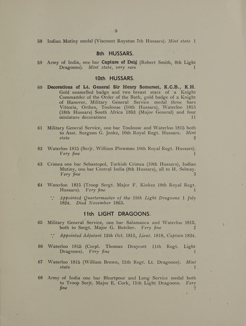 58 59 60 61 62 63 64 65 66 67 68 9 Indian Mutiny medal (Viscount Royston 7th Hussars). Mint state 1 8th HUSSARS. Army of India, one bar Capture of Deig (Robert Smith, 8th Light Dragoons). Mint state, very rare 1 10th HUSSARS. Decorations of Lt. General Sir Henry Somerset, K.C.B., K.H. Gold enamelled badge and two breast stars of a Knight Commarider of the Order of the Bath, gold badge of a Knight of Hanover, Military General Service medal three _ bars Vittoria, Orthes, Toulouse (10th Hussars), Waterloo 1815 (18th Hussars) South Africa 1853 (Major General) and four miniature decorations il Military General Service, one bar Toulouse and Waterloo 1815 both to Asst. Surgeon G. Jenks, 10th Royal Regt. Hussars. Mint state 2 Waterloo 1815 (Serjt. William Plowman 10th Royal Regt. Hussars). Very fine 1 Crimea one bar Sebastopol, Turkish Crimea (10th Hussars), Indian Mutiny, one bar Central India (8th Hussars), all to H. Selway. Very fine 3 Waterloo 1815 Coe Sergt. Major F, Kinkee 10th Royal Be Hussars). Very fine Appointed Quartermaster of the 19th Light Dragoons 1 July 1824. Died November 1863. 11th LIGHT DRAGOONS. Military General Service, one bar Salamanca and Waterloo 1815, both to Sergt. Major G. Butcher. Very fine 2 *’ Appointed Adjutant 12th Oct, 1815, Lieut. 1818, Captain 1834. Waterloo 1815 (Corpl. Thomas Draycott Illth Regt. Light Dragoons). Very fine 1 Waterloo 1815 (William Brown, 11th Regt. Lt. Dragoons). Mint state 1 Army of India one bar Bhurtpoor and Long Service medal both to Troop Serjt. Major E. Cork, 11th Light Dragoons. Very 9 fine