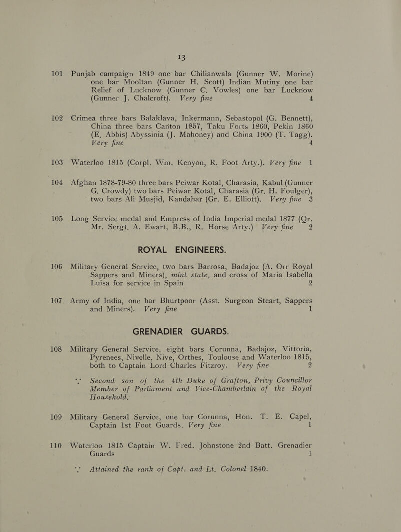 102 103 104 105 106 107 108 109 110 I3 one bar Mooltan (Gunner H. Scott) Indian Mutiny one bar Relief of Lucknow (Gunner C. Vowles) one bar Luckriow (Gunner J. Chalcroft). Very fine 4 Crimea three bars Balaklava, Inkermann, Sebastopol (G. Bennett), China three bars Canton 1857, Taku Forts 1860, Pekin 1860 (E, Abbis) Abyssinia (J. Mahoney) and China 1900 (T. Tagg). Very fine 4 Waterloo 1815 (Corpl. Wm. Kenyon, R. Foot Arty.). Very fine 1 Afghan 1878-79-80 three bars Peiwar Kotal, Charasia, Kabul (Gunner G. Crowdy) two bars Peiwar Kotal, Charasia (Gr, H. Foulger), two bars Ali Musjid, Kandahar (Gr. E. Elliott), Very fine 3 Long Service medal and Empress of India Imperial medal 1877 (Qr. Mresoeret =A. Ewart, -B.B:, Re Horse Arty.)” Very fine 2 ROYAL ENGINEERS. Military General Service, two bars Barrosa, Badajoz (A. Orr Royal Sappers and Miners), mint state, and cross of Maria Isabella Luisa for service in Spain 2 Army of India, one bar Bhurtpoor (Asst. Surgeon Steart, Sappers and Miners). Very fine 1 GRENADIER GUARDS. Military General Service, eight bars Corunna, Badajoz, Vittoria, Pyrenees, Nivelle, Nive, Orthes, Toulouse and Waterloo 1815, both to Captain Lord Charles Fitzroy. Very fine 2 Second son of the 4th Duke of Grafton, Privy Councillor Member of Parliament and Vice-Chamberlain of the Royal Household. Military General Service, one bar Corunna, Hon. T. E. Capel, Captain Ist Foot Guards. Very fine 1 Waterloo 1815 Captain W. Fred. Johnstone 2nd Batt. Grenadier Guards ] Attained the rank of Capt. and Lt, Colonel 1840.