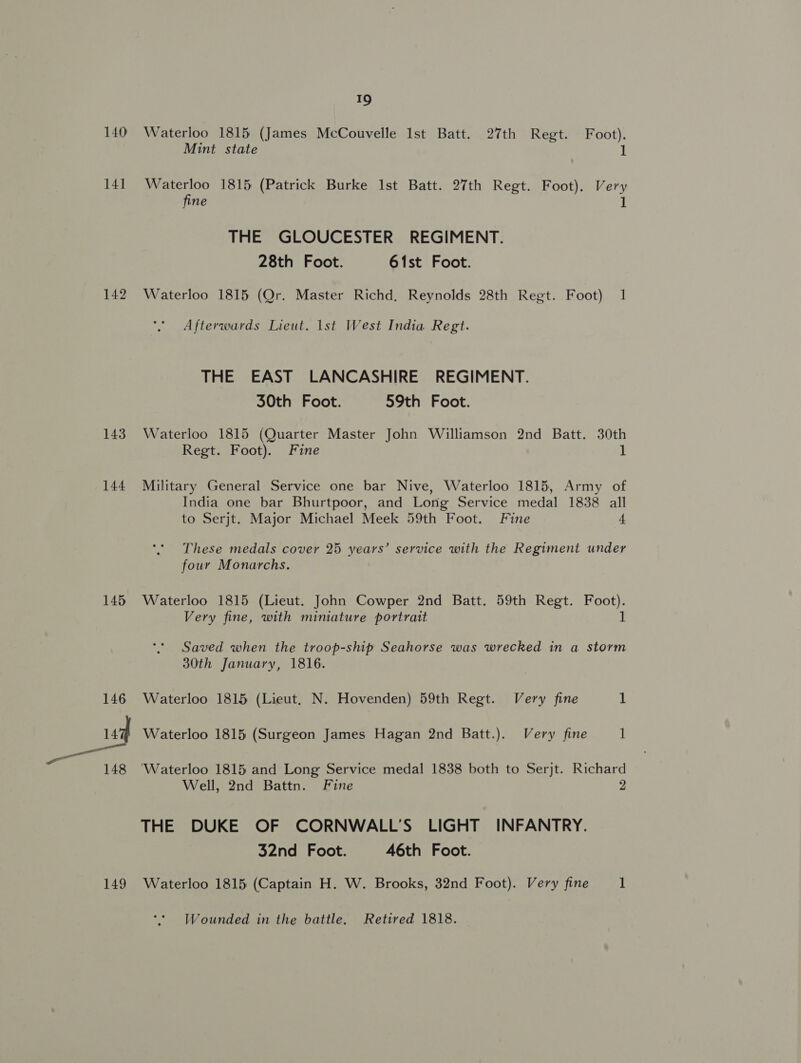 140 141 142 143 144 145 149 19 Waterloo 1815 (James McCouvelle Ist Batt. 27th Regt. Foot). Mint state 1 Waterloo 1815 (Patrick Burke Ist Batt. 27th Regt. Foot). Very fine 1 THE GLOUCESTER REGIMENT. 28th Foot. 61st Foot. Waterloo 1815 (Or. Master Richd, Reynolds 28th Regt. Foot) 1 Afterwards Lieut. lst West India Regt. THE EAST LANCASHIRE REGIMENT. 30th Foot. 59th Foot. Waterloo 1815 (Quarter Master John Williamson 2nd Batt. 30th Regt. Foot). Fine 1 Military General Service one bar Nive, Waterloo 1815, Army of India one bar Bhurtpoor, and Long Service medal 1838 all to Serjt. Major Michael Meek 59th Foot. Fine 4 These medals cover 25 years’ service with the Regiment under four Monarchs. Waterloo 1815 (Lieut. John Cowper 2nd Batt. 59th Regt. Foot). Very fine, with miniature portrait 1 Saved when the troop-ship Seahorse was wrecked in a storm 30th January, 1816. Waterloo 1815 (Lieut, N. Hovenden) 59th Regt. Very fine 1 Waterloo 1815 (Surgeon James Hagan 2nd Batt.). Very fine 1 Waterloo 1815 and Long Service medal 1838 both to Serjt. Richard Well, 2nd Battn. Fine 2 THE DUKE OF CORNWALL’S LIGHT INFANTRY. 32nd Foot. 46th Foot. Waterloo 1815 (Captain H. W. Brooks, 32nd Foot). Very fine 1 Wounded in the battle. Retired 1818.