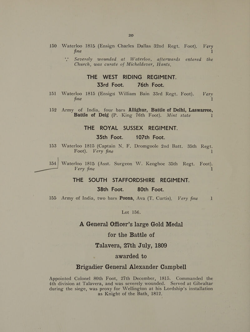 150 Waterloo 1815 (Ensign Charles Dallas 32nd Regt. Foot). Very fine 1 Severely wounded at Waterloo, afterwards entered the Church, was curate of Micheldever, Hants, THE WEST RIDING REGIMENT. 33rd Foot. 76th Foot. 151 Waterloo 1815 (Ensigri William Bain 33rd Regt. Foot). Very fine 1 152 Army of India, four bars Allighur, Battle of Delhi, Laswarree, Battle of Deig (P. King 76th Foot). Mint state ] THE ROYAL SUSSEX REGIMENT. 35th Foot. 107th Foot. 153 Waterloo 1815 (Captain N, F. Dromgoole 2nd Batt. 35th Regt. Foot). Very fine i 154} Waterloo 1815 (Asst. Surgeon W. Keoghoe 35th Regt. Foot). Caria Very fine 1 THE SOUTH STAFFORDSHIRE REGIMENT. 38th Foot. 80th Foot. 155 Army of India, two bars Poona, Ava (T. Curtis), Very fine 1 Lot 156. A General Officer’s large Gold Medal for the Battle of Talavera, 27th July, 1809 awarded to Brigadier General Alexander Campbell Appointed Colonel 80th Foot, 27th December, 1815. Commanded the 4th division at Talavera, and was severely wounded. Served at Gibraltar during the siege, was proxy for Wellington at his Lordship’s installation as Knight of the Bath, 1812.