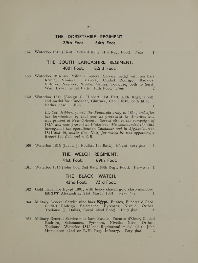 THE DORSETSHIRE REGIMENT. 39th Foot. 54th Foot. 157 Waterloo 1815 (Lieut. Richard Kelly 54th Reg. Foot). Fine ] THE SOUTH LANCASHIRE REGIMENT. AOth Foot. 82nd Foot. 158 Waterloo 1815 and Military General Service medal with ten bars Roleia, Vimiera, Talavera, Ciudad Rodrigo, Badajoz, Vittoria, Pyrenees, Nivelle, Orthes, Toulouse, both to Serjt. Wm. Lawrence Ist Battn. 40th Foot, Fine 2 159 Waterloo 1815 (Ensign G. Hibbert, Ist Batt. 40th Regt. Foot), and medal for Candahar, Ghuznee, Cabul 1842, both fitted in leather case. Fine 9 Lt.-Col. Hibbert joined the Peninsula army in 1814, and after the termination of that war he proceeded to America, and was present at New Orleans. Served also in the campaign of 1815, and was present at Waterloo. He commanded the 40th throughout the operations in Candahar and in Afghanistan in 1841 and 42, under Gen. Nott, for which he was appointed a Brevet Lt. Col. and a C.B. 160 Waterloo 1815 (Lieut. J. Foulks, Ist Batt.). Glazed, very fine 1 THE WELCH REGIMENT. 41st Foot. 69th Foot. 161 Waterloo 1815 (John Coe, 2nd Batt. 69th Regt. Foot). Very fine 1 THE BLACK WATCH. 42nd Foot. 73rd Foot. 162 Gold medal for Egypt 1801, with heavy chased gold clasp inscribed, EGYPT Alexandria, 21st March 1801. Very fine 1 163 Military General Service nirie bars Egypt, Busaco, Fuentes d’Onor, Ciudad Rodrigo, Salamanca, Pyrenees, Nivelle, Orthes, Toulouse (J. Dallas, Corpl. 42nd Foot). Very fine 1 164 Military General Service nine bars Busaco, Fuentes d’Onor, Ciudad Rodrigo, Salamanca, Pyrenees, Nivelle, Nive, Orthes, Toulouse, Waterloo 1815 and Regimental medal all to John Hutchieson 42nd or R.H. Reg. Infantry. Very fine 3