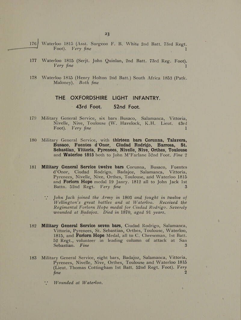177 Waterloo 1815 (Serjt. John Quinlan, 2nd Batt. 73rd Reg. Foot). Very fine 1 178 Waterloo 1815 (Henry Holton 2nd Batt.) South Africa 1853 (Patk. Maloney). Both fine THE OXFORDSHIRE LIGHT INFANTRY. - 43rd Foot. 52nd Foot. 179 Military General Service, six bars Busaco, Salamanca, Vittoria, Nivelle, Nive, Toulouse (W. Havelock, K.H. Lieut. 43rd Foot). Very fine ] 180 Military General Service, with thirteen bars Corunna, Talavera, Busaco, Fuentes d’Onor, Ciudad Rodrigo, Barrosa, St. Sebastian, Vittoria, Pyrenees, Nivelle, Nive, Orthes, Toulouse and Waterloo 1815 both to John M’Farlane 52nd Foot. Fine 2 181 Military General Service twelve bars Corunna, Busaco, Fuentes d’Onor, Ciudad Rodrigo, Badajoz, Salamanca, Vittoria, Pyrenees, Nivelle, Nive, Orthes, Toulouse, aid Waterloo 1815 and Forlorn Hope medal 19 Janry. 1812 all to John Jack Ist Battn. 52nd Regt. Very fine 3 John Jack joined the Army in 1803 and fought in twelve of Wellington’s great battles and at Waterloo. Received the Regimental Forlorn Hope medal for Ciudad Rodrigo. Severely wounded at Badajoz. Died in 1870, aged 91 years. 182 Military General Service seven bars, Ciudad Rodrigo, Salamanca, Vittoria, Pyrenees, St. Sebastian, Orthes, Toulouse, Waterloo, 1815, and Forlorn Hope Medal, all to C. Cheeseman, Ist Batt. 52 Regt., volunteer in leading column of attack at San Sebastian. Fine 3 183 Military General Service, eight bars, Badajoz, Salamanca, Vittoria, Pyrenees, Nivelle, Nive, Orthes, Toulouse and Waterloo 1815 (Lieut. Thomas Cottingham Ist Batt. 52nd Regt. Foot). Very fine 2 Wounded at Waterloo.