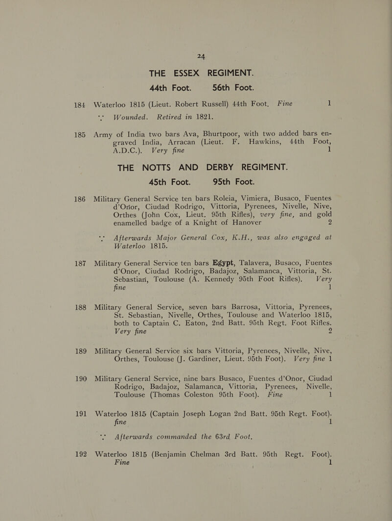 184 185 186 187 188 189 190 191 192 24 THE ESSEX REGIMENT. 44th Foot. 56th Foot. Waterloo 1815 (Lieut. Robert Russell) 44th Foot, Fine 1 Wounded. Retired in 1821. Army of India two bars Ava, Bhurtpoor, with two added bars en- graved India, Arracan (Lieut. F. Hawkins, 44th Foot, A.D.C,). Very fine 1 THE NOTTS AND DERBY REGIMENT. 45th Foot. 95th Foot. Military General Service ten bars Roleia, Vimiera, Busaco, Fuentes d’Orior, Ciudad Rodrigo, Vittoria, Pyrenees, Nivelle, Nive, Orthes (John Cox, Lieut. 95th Rifles), very fine, and gold enamelled badge of a Knight of Hanover 2 Afterwards Major General Cox, K.H., was also engaged at Waterloo 1815. Military General Service ten bars Egypt, Talavera, Busaco, Fuentes d’Onor, Ciudad Rodrigo, Badajoz, Salamanca, Vittoria, St. Sebastian, Toulouse (A. Kennedy 95th Foot Rifles). Very fine it Military General Service, seven bars Barrosa, Vittoria, Pyrenees, St. Sebastian, Nivelle, Orthes, Toulouse and Waterloo 1815, both to Captain C. Eaton, 2nd Batt. 95th Regt. Foot Rifles. Very fine 2 Military General Service six bars Vittoria, Pyrenees, Nivelle, Nive, Orthes, Toulouse (J. Gardiner, Lieut. 95th Foot). Very fine 1 Military General Service, nine bars Busaco, Fuentes d’Onor, Ciudad Rodrigo, Badajoz, Salamanca, Vittoria, Pyrenees, Nivelle, Toulouse (Thomas Coleston 95th Foot). Fine 1 Waterloo 1815 (Captain Joseph Logan 2nd Batt. 95th Regt. Foot). fine 1 Afterwards commanded the 63rd Foot. Waterloo 1815 (Benjamin Chelman 3rd Batt. 95th Regt. Foot).