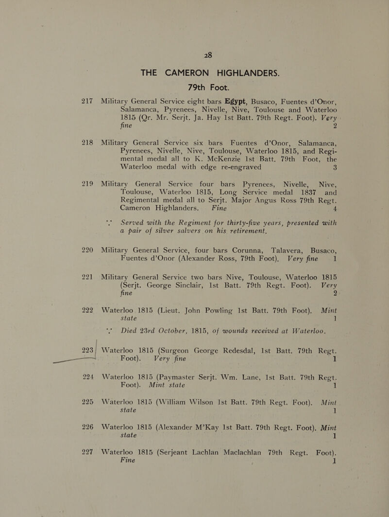 217 218 220 221 222 226 227 28 THE CAMERON HIGHLANDERS. 79th Foot. Military General Service eight bars Egypt, Busaco, Fuentes d’Onor, Salamanca, Pyrenees, Nivelle, Nive, Toulouse and Waterloo 1815 (Qr. Mr. Serjt. Ja. Hay Ist Batt. 79th Regt. Foot). Very fine 2 Military General Service six bars Fuentes d’Onor, Salamanca, Pyrenees, Nivelle, Nive, Toulouse, Waterloo 1815, and Regi- mental medal all to K. McKenzie Ist Batt. 79th Foot, the Waterloo medal with edge re-engraved 3 Military General Service four bars Pyrenees, Nivelle, Nive, Toulouse, Waterloo 1815, Long Service medal 1837 and Regimental medal all to Serjt. Major Angus Ross 79th Regt. Cameron Highlanders. Fine 4 Served with the Regiment for thirty-five years, presented with a paiy of silver salvers on his vetirement., Military General Service, four bars Corunna, Talavera, Busaco, Fuentes d’Onor (Alexander Ross, 79th Foot), Very fine 1 Military General Service two bars Nive, Toulouse, Waterloo 1815 (Serjt. George Sinclair, Ist Batt. 79th Regt. Foot). Very 2 fine Waterloo 1815 (Lieut. John Powling Ist Batt. 79th Foot). Mint state ] Died 23rd October, 1815, of wounds received at Waterloo. Foot). Very fine 1 Waterloo 1815 (Paymaster Serjt. Wm. Lane, Ist Batt. 79th Regt. Foot). Mint state 1 Waterloo 1815 (William Wilson Ist Batt. 79th Regt. Foot). Mint state 1 Waterloo 1815 (Alexander M’Kay Ist Batt. 79th Regt. Foot). Mint state 1 Waterloo 1815 (Serjeant Lachlan Maclachlan 79th Regt. Foot).