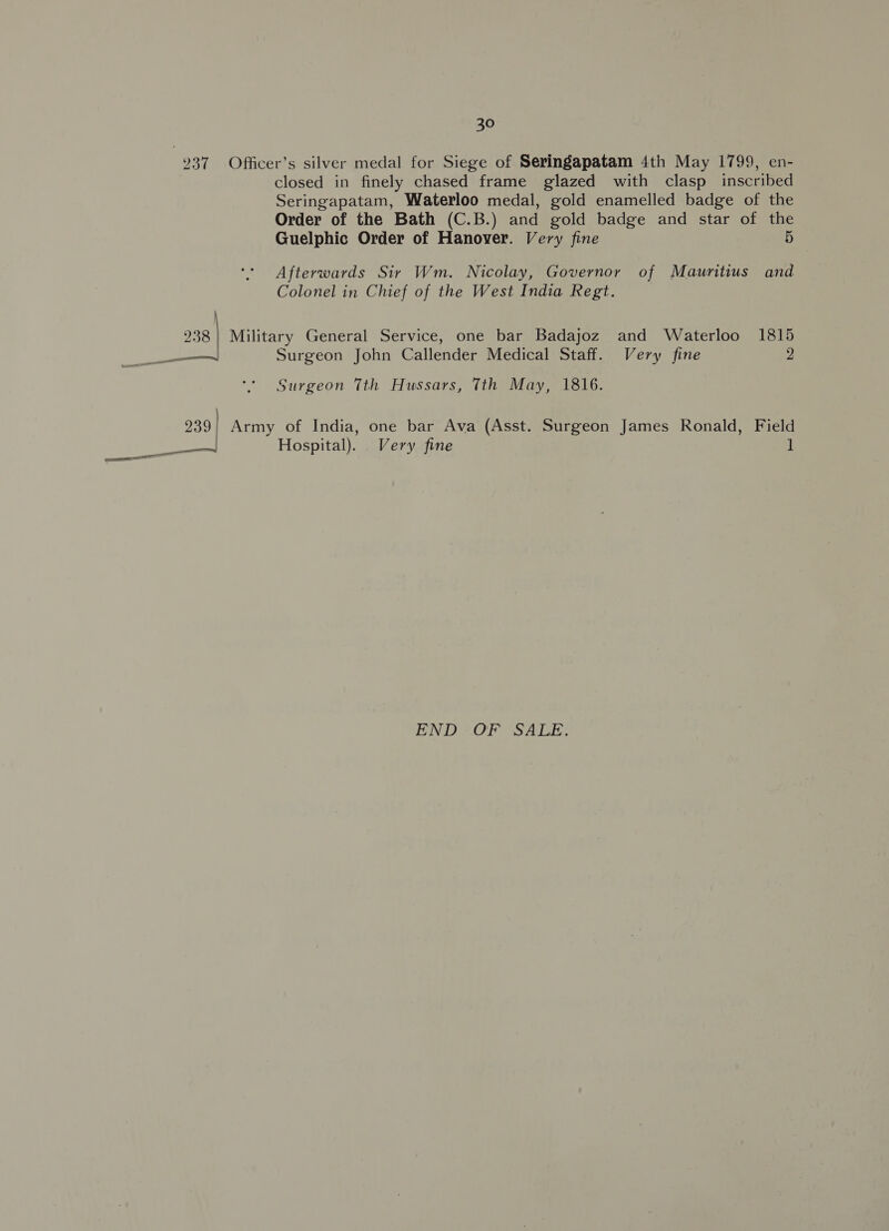 237 Officer’s silver medal for Siege of Seringapatam 4th May 1799, en- closed in finely chased frame glazed with clasp inscribed Seringapatam, Waterloo medal, gold enamelled badge of the Order of the Bath (C.B.) and gold badge and star of the Guelphic Order of Hanover. Very fine 5 Afterwards Sir Wm. Nicolay, Governor of Mauritius and Colonel in Chief of the West India Regt. j 238 | Military General Service, one bar Badajoz and Waterloo 1815 sl Surgeon John Callender Medical Staff. Very fine 2 Surgeon Tth Hussars, Tth May, 1816. 239 | Army of India, one bar Ava (Asst. Surgeon James Ronald, Field ss Hospital). Very fine 1 END OF SALE.
