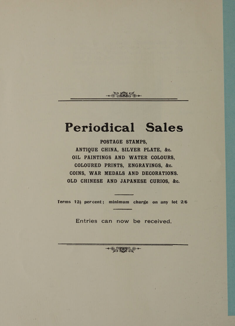 Periodical Sales POSTAGE STAMPS, ANTIQUE CHINA, SILVER PLATE, &amp;c. OIL PAINTINGS AND WATER COLOURS, COLOURED PRINTS, ENGRAYINGS, &amp;c. COINS, WAR MEDALS AND DECORATIONS. OLD CHINESE AND JAPANESE CURIOS, &amp;c.  Terms 124 percent; minimum charge on any lot 2/6 Entries can now be received.  ~&lt; — COS