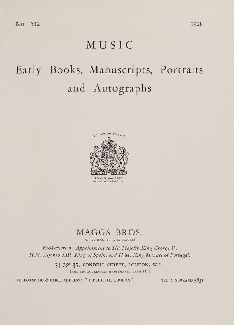 MS Pe Eatly Books, Manuscripts, Portraits and Autographs  TO HIS MAVESTY KING GEORGE V MUuGGS: BROS. (B. D. MAGGS, E. U. MAGGS) Booksellers by Appointment to His Majesty King George V, H.M. Alfonso XIII, King of Spain, and H.M. King Manuel of Portugal. 34 “ap 35, CONDUIT STREET, LONDON, W.I. [AND 130, BOULEVARD HAUSSMANN, PARIS (8).] TELEGRAPHIC &amp; CABLE ADDRESS: ‘‘ BIBLIOLITE, LONDON,’ TEL. } GERRARD 5831