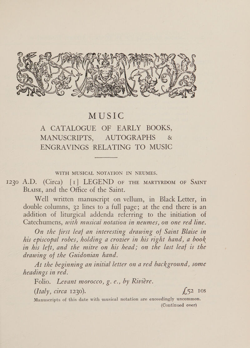  AACA TALOGUE,-OF 7EARLY BOOKS, MANUSCRIPIS,-- AUITOGRAPHS. ~ &amp; ENGRAVINGS RELATING TO MUSIC WITH MUSICAL NOTATION IN NEUMES. Braise, and the Office of the Saint. Well written manuscript on vellum, in Black Letter, in double columns, 32 lines to a full page; at the end there is an addition of liturgical addenda referring to the initiation of Catechumens, with musical notation in neumes, on one red line. On the first leaf an interesting drawing of Saint Blaise in his episcopal robes, holding a crozier in his right hand, a book in his left, and the mitre on his head; on the last leaf is the drawing of the Guidonian hand. At the beginning an initial letter on a red background, some headings in red. Folio. Levant morocco, g. e., by Riviere. (Italy, circa 1230). £52 tos Manuscripts of this date with musical notation are exceedingly uncommon. (Continued over)