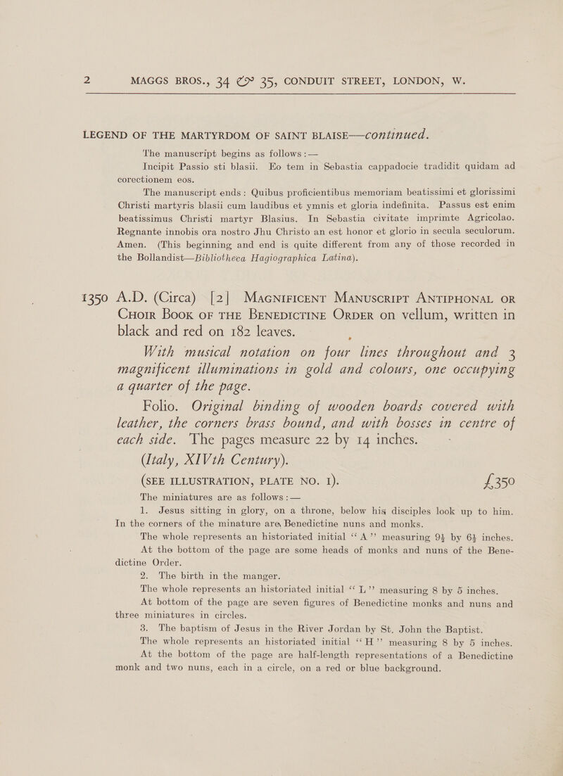 LEGEND OF THE MARTYRDOM OF SAINT BLAISE——continued. The manuscript begins as follows :— Incipit Passio sti blasii. Eo tem in Sebastia cappadocie tradidit quidam ad corectionem eos. The manuscript ends: Quibus proficientibus memoriam beatissimi et glorissimi Christi martyris blasii cum laudibus et ymnis et gloria indefinita. Passus est enim beatissimus Christi martyr Blasius. In Sebastia civitate imprimte Agricolao. Regnante innobis ora nostro Jhu Christo an est honor et glorio in secula seculorum. Amen. (This beginning and end is quite different from any of those recorded in the Bollandist—Bibliotheca Hagiographica Latina). 1350 A.D. (Circa) [2] Macniricenr Manuscript ANTIPHONAL OR Cuorr Book oF THE BENEDICTINE OrDER on vellum, written in black and red on 182 leaves. > With musical notation on four lines throughout and 3 magnificent illuminations in gold and colours, one occupying a quarter of the page. Folio. Original binding of wooden boards covered with leather, the corners brass bound, and with bosses in centre of each side. The pages measure 22 by 14 inches. (Italy, XIVth Century). (SEE ILLUSTRATION, PLATE NO. 1). £350 The miniatures are as follows :— 1. Jesus sitting in glory, on a throne, below his disciples look up to him. In the corners of the minature are Benedictine nuns and monks. The whole represents an historiated initial ‘‘ A’’ measuring 94 by 6} inches. At tha bottom of the page are some heads of monks and nuns of the Bene- dictine Order. 2. The birth in the manger. The whole represents an historiated initial ‘“‘ L’’ measuring 8 by 5 inches. At bottom of the page are seven figures of Benedictine monks and nuns and three miniatures in circles. 3. The baptism of Jesus in the River Jordan by St. John the Baptist. The whole represents an historiated initial ‘‘H’’ measuring 8 by 5 inches. At the bottom of the page are half-length representations of a Benedictine monk and two nuns, each in a circle, on a red or blue background.