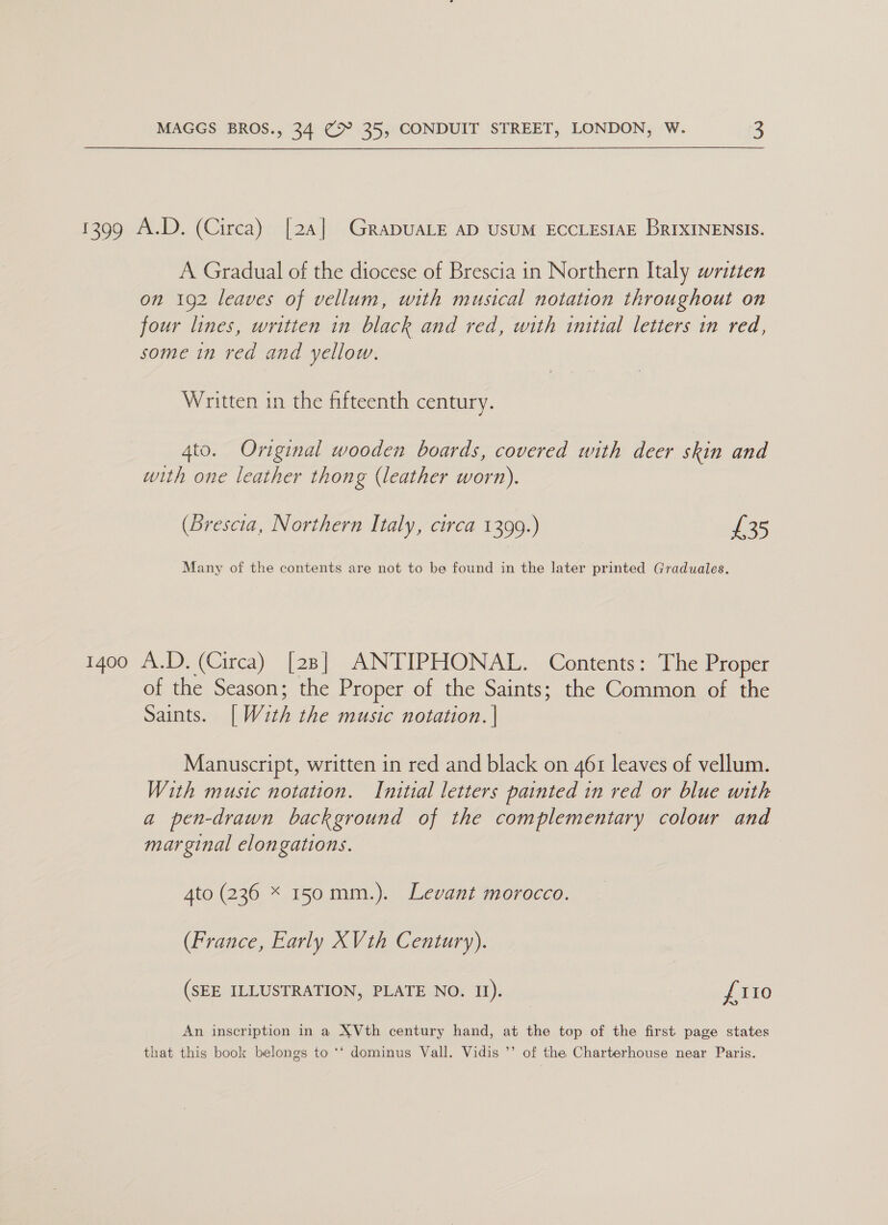 1399 A.D. (Circa) [24] GRraDUALE AD USUM ECCLESIAE BRIXINENSIS. A Gradual of the diocese of Brescia in Northern Italy written on 192 leaves of vellum, with musical notation throughout on four lines, written in black and red, with initial letters in red, some in red and yellow. Written in the fifteenth century. 4to. Original wooden boards, covered with deer skin and with one leather thong (leather worn). (Brescia, Northern Italy, circa 1399.) £35 Many of the contents are not to be found in the later printed Graduales. 1400 A.D. (Circa) [28] ANTIPHONAL. Contents: The Proper of the Season; the Proper of the Saints; the Common of the Sains. [With the music notation. | Manuscript, written in red and black on 461 leaves of vellum. With music notation. Initial letters painted in red or blue with a pen-drawn background of the complementary colour and marginal elongations. Ato (236 * 150mm.). Levant morocco. (France, Early XVth Century). (SEE ILLUSTRATION, PLATE NO. It). £110 An inscription in a XVth century hand, at the top of the first page states that this book belongs to ** dominus Vall. Vidis ’’ of the Charterhouse near Paris.