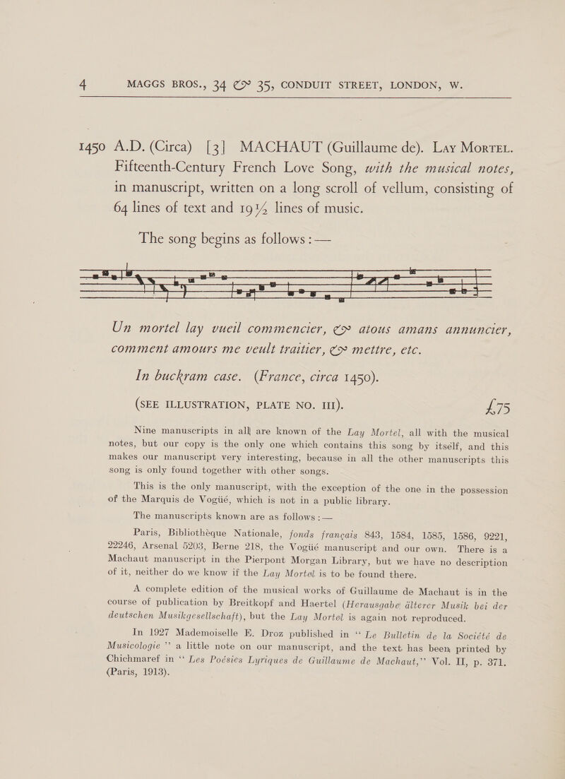  1450 A.D. (Circa) [3] MACHAUT (Guillaume de). Lay Morvet. Fifteenth-Century French Love Song, with the musical notes, in manuscript, written on a long scroll of vellum, consisting of 64 lines of text and 1914 lines of music.  Un mortel lay vueil commencier, (> atous amans annuncier, comment amours me veult traitier, (> mettre, etc. In buckram case. (France, circa 1450). (SEE ILLUSTRATION, PLATE NO. Itt). £75 Nine manuscripts in alll are known of the Lay Mortel, all with the musical notes, but our copy is the only one which contains this song by itself, and this makes our manuscript very interesting, because in all the other manuscripts this song is only found together with other songs. This is the only manuscript, with the exception of the one in the possession of the Marquis de Vogiié, which is not in a public library. The manuscripts known are as follows :— Paris, Bibliotheque Nationale, fonds francais 843, 1584, 1585, 1586, 9221, 22246, Arsenal 5203, Berne 218, the Vogiié manuscript and our own. There is a Machaut manuscript in the Pierpont Morgan Library, but we have no description of it, neither do we know if the Lay Mortel is to be found there. A complete edition of the musical works of Guillaume de Machaut is in the course of publication by Breitkopf and Haertel (Herausgabe! alterer Musik bei der deutschen Musikgesellschaft), but the Lay Mortel is again not reproduced. In 1927 Mademoiselle E. Droz published in ‘‘ Le Bulletin de la Société de Musicologie ’’ a little note on our manuscript, and the text has been, printed by Chichmaref in ‘‘ Les Poésies Lyriques de Guillaume de Machaut,”’ “Vol. EL, p. 371; (Paris, 1913).