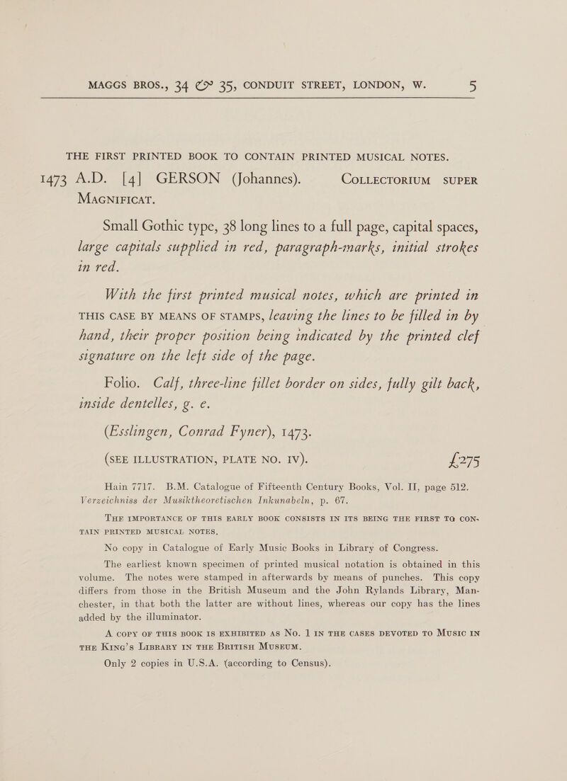 THE FIRST PRINTED BOOK TO CONTAIN PRINTED MUSICAL NOTES. t47e Da GERSON (Johannes). COLLECTORIUM SUPER MacniFicat. Small Gothic type, 38 long lines to a full page, capital spaces, large capitals supplied in red, paragraph-marks, initial strokes in red. With the first printed musical notes, which are printed in THIS CASE BY MEANS OF STAMPS, leaving the lines to be filled in by hand, their proper position being indicated by the printed clef signature on the left side of the page. Folio. Calf, three-line fillet border on sides, fully gilt back, lasiae deniciles, o. ¢. (Esslingen, Conrad Fyner), 1473. (SEE ILLUSTRATION, PLATE NO. IV). £275 Hain 7717. B.M. Catalogue of Fifteenth Century Books, Vol. II, page 512. Verzeichniss der Musiktheoretischen Inkunabeln, p. 67. THE IMPORTANCE OF THIS EARLY BOOK CONSISTS IN ITS BEING THE FIRST TQ CON; TAIN PRINTED MUSICAL NOTES, No copy in Catalogue of Early Music Books in Library of Congress. The earliest known specimen of printed musical notation is obtained in this volume. The notes were stamped in afterwards by means of punches. This copy differs from those in the British Museum and the John Rylands Library, Man- chester, in that both the latter are without lines, whereas our copy has the lines added by the illuminator. A COPY OF THIS BOOK IS EXHIBITED AS No. 1 IN THE CASES DEVOTED TO MUSIC IN THE Kina’s LIBRARY IN THE BritisH Museum.
