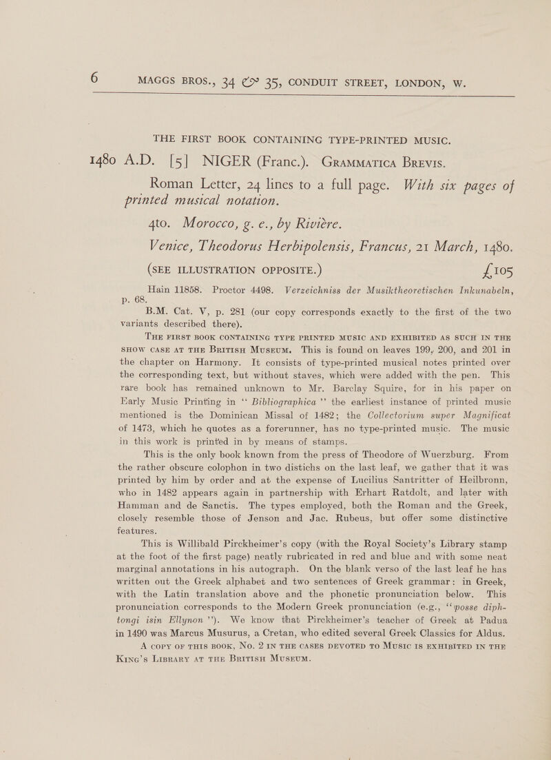  THE FIRST BOOK CONTAINING TYPE-PRINTED MUSIC. Roman Letter, 24 lines to a full page. With six pages of printed musical notation. 4to. Morocco, g. e., by Riviere. Venice, Theodorus Herbipolensis, Francus, 21 March, 1480. (SEE ILLUSTRATION OPPOSITE.) £105 Hain 11858. Proctor 4498. Verzeichniss der Musiktheoretischen Inkunabeln, p..68. B.M. Cat. V, p. 281 (our copy corresponds exactly to the first of the two variants described there). THE FIRST BOOK CONTAINING TYPE PRINTED MUSIC AND EXHIBITED AS SUCH IN THE SHOW CASE AT THE British Museum. This is found on leaves 199, 200, and 201 in the chapter on Harmony. It consists of type-printed musical notes printed over the corresponding text, but without staves, which were added with the pen. This rare book has remained unknown to Mr. Barclay Squire, for in his paper on Karly Music Printing in ‘‘ Bibliographica ’’’ the earliest instance of printed music mentioned is the Dominican Missal of 1482; the Collectorium super Magnificat of 1473, which he quotes as a forerunner, has no type-printed music. The music in this work is printed in by means of stamps. This is the only book known from the press of Theodore of Wuerzburg. From the rather obscure colophon in two distichs on the last leaf, we gather that it was printed by him by order and at the expense of Lucilius Santritter of Heilbronn, who in 1482 appears again in partnership with Erhart Ratdolt, and later with Hamman and de Sanctis. The types employed, both the Roman and the Greek, closely resemble those of Jenson and Jac. Rubeus, but offer some distinctive features. This is Willibald Pirckheimer’s copy (with the Royal Society’s Library stamp at the foot of the first page) neatly rubricated in red and blue and with some neat marginal annotations in his autograph. On the blank verso of the last leaf he has written out the Greek alphabet and two sentences of Greek grammar: in Greek, with the Latin translation above and the phonetic pronunciation below. This pronunciation corresponds to the Modern Greek pronunciation (e.g., ‘‘\posse diph- tongi isin Ellynon ’’). We know that Pirckheimer’s teacher of Greek at Padua in 1490 was Marcus Musurus, a Cretan, who edited several Greek Classics for Aldus. A copy OF THIS BOOK, No. 2 IN THE CASES DEVOTED TO MUSIC IS EXHIBITED IN THE Kinq’s Liprary At THE BritisHo Museum.