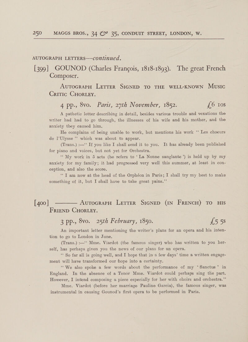 AUTOGRAPH LETTERS——continued. [399] GOUNOD (Charles Francois, 1818-1893). The great French Composer. AvutoGrapH LETTER SIGNED TO THE WELL-KNOWN Music Critic CHORLEY. 4 pp., 8vo. Parts, 27th November, 1852. £6 10s A pathetic letter describing in detail, besides various trouble and vexations the writer had had to go through, the illnesses of his wife and his mother, and the anxiety they caused him, He complains of being unable to work, but mentions his work ‘‘ Les choeurs de l’Ulysse ’’ which was about to appear. . (Trans.) :—‘‘ If you like I shall send it to you. It has already been published for piano and voices, but not yet for Orchestra. ‘* My work in 5 acts (he refers to ‘La Nonne sanglante ’) is held up by my anxiety for my family; it had progressed very well this summer, at least in con- ception, and also the score. ‘* T am now at the head of the Orphéon in Paris; I shall try my best to make something of it, but I shall have to take great pains.”’ [400] ————— AutocrapH Letrer SIGNED (IN FRENCH) TO HIS FRIEND CHORLEY. 3 pp., 8vo. 25th February, 1850. £558 An important letter mentioning the writer’s plans for an opera and his inten- tion to go to London in June. (Trans.) :—‘‘ Mme. Viardot (the famous singer) who has written to you her- self, has perhaps given you the news of our plans for an opera. ‘* So far all is going well, and I hope that in a few days’ time a written engage- ment will have transformed our hope into a certainty. ‘‘ We also spoke a few words about the performance of my ‘Sanctus’ in England. In the absence of a Tenor Mme. Viardot could perhaps sing the part. However, I intend composing a piece especially for her with choirs and orchestra.’’ Mme. Viardot (before her marriage Pauline Garcia), the famous singer, was instrumental in causing Gounod’s first opera to be performed in Paris.