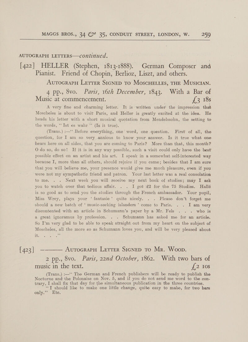  AUTOGRAPH LETTERS—continued. [422] HELLER (Stephen, 1813-1888). German Composer and Pianist. Friend of Chopin, Berlioz, Liszt, and others. AvutTocRaPH Lerrer SIGNED To MoscHELLEs, THE Musician. 4 pp., 8vo. Paris, 16th December, 1843. With a Bar of Music at commencement. | 72) tos A very fine and charming letter. It is written under the impression that Moscheles is about to visit Paris, and Heller is greatly excited at the idea. He heads his letter with a short musical quotation from Mendelssohn, the setting to the words, ‘‘Ist es wahr ’”’ (Is it true). | | (Trans.) :—‘‘ Before everything, one word, one question. First of all, the question, for I am so very anxious to know your answer. Is it true what one hears here on all sides, that you are coming to Paris? More than that, this month? Odo so, do so! If it is in any way possible, such a visit could only have the best possible effect on an artist and his art. I speak in a somewhat self-interested way because I, more than all others, should rejoice if you came; besides that I am sure that you will believe me, your presence would give me much pleasure, even if you were not my sympathetic friend and patron. Your last letter was a real consolation to me. . . Next week you will receive. my néxt book of. studies; may I ask you to watch over that tedious affair. . . I got €2 for the 75 Studies. Hallé is so good as to send you the studies through the French ambassador. Your pupil, Miss Wrey, plays your * fantasie’ quite nicely. . . Please don’t forget me ? should a new batch of ‘ music-seeking islanders ’ come to Paris. . . I am very discontented with an article in Schumann’s paper by a Mr. Fels . . . who is a great ignoramus by profession. . . Schumann has asked me for an article. So I’m very glad to be able to speak straight out from my heart on the subject of Moscheles, all the more so as Schumann loves you, and will be very pleased about it JE) {423] ————— AurocrarH Letrer SIGNED To Mr. Woop. 2 pp., 8vo. Paris, 22nd October, 1862. With two bars of music in the text. 22 LOS (Trans.) :—‘‘ The German and French publishers will. be ready to publish the Nocturne and the Polonaise on Nov. 5, and if you do not send me word to the con- trary, I shall fix that day for the simultaneous publication in the three countries. ‘‘T should like to make one little change, quite easy to make, for two bars only.’ Ete.
