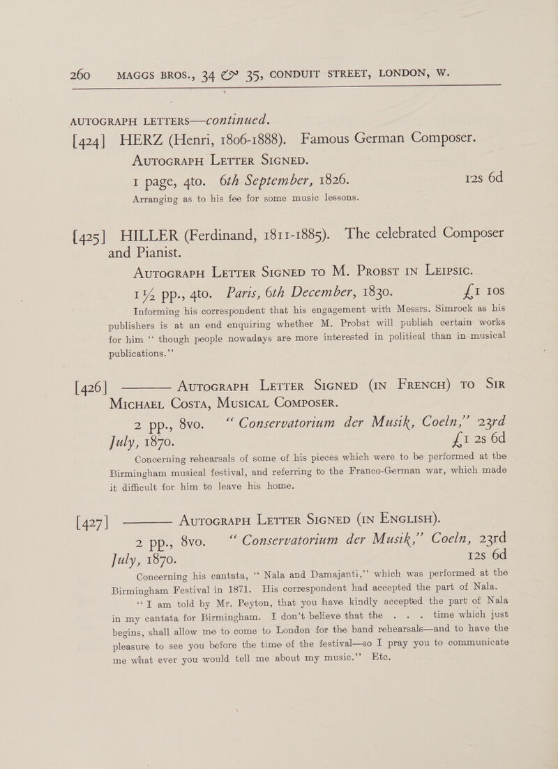   AUTOGRAPH LETTERS—continued. [424] HERZ (Henri, 1806-1888). Famous German Composer. AvutocraPH LETTER SIGNED. I page, 4to. 6th September, 1826. 12s 6d Arranging as to his fee for some music lessons. [425] HILLER (Ferdinand, 1811-1885). The celebrated Composer and Pianist. AutoGRAPH LETTER SIGNED To M. Progssr 1n LeErpsic. 1¥ pp., 4to. Paris, 6th December, 1830. £1 Ios Informing his correspondent that his engagement with Messrs. Simrock as his publishers is at an end enquiring whether M. Probst will publish certain works for him ‘‘ though people nowadays are more interested in political than in musical publications.”’ [426] ———— AvrocrapH Lerrer SicNED (IN FRENCH) TO SIR MicuaeL Costa, Musica, Composer. 2 pp., 8vo. “ Conservatorium der Musik, C ocin, 22rd July, 1870. £1 2s 6d Concerning rehearsals of some of his pieces which were to be performed at the Birmingham musical festival, and referring to the Franco-German war, which made it difficult for him to leave his home.  — AvrocrapH Letrer SIGNED (IN ENGLISH). [427] 2200); 8vo. ‘ Conservatorium der Musik,” Coeln, 23rd July, 1870. 12s 6d Concerning his cantata, ‘‘ Nala and Damajanti,”’ which was performed at the Birmingham Festival in 1871. His correspondent had accepted the part of Nala. ‘“T am told by Mr. Peyton, that you have kindly accepted the part of Nala in my cantata for Birmingham. I don’t believe that the . . . time which just begins, shall allow me to come to London for the band rehearsals—and to have the pleasure to see you before the time of the festival—so I pray you to communicate me what ever you would tell me about my music.’’ Ete.