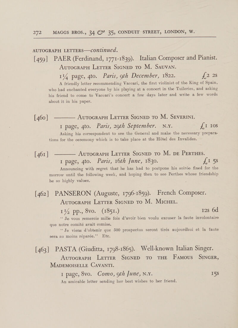  “AUTOGRAPH LETTERS—continued. [459] PAER (Ferdinand, 1771-1839). Italian Composer and Pianist. AUTOGRAPH LETTER SIGNED To M. Sauvan. 114 page, 4to. Paris, gth December, 1822. J2 25 A friendly letter recommending Vaccari, the first violinist of the King of Spain, who had enchanted everyone by his playing at a concert in the Tuileries, and asking his friend to come to Vaccari’s concert a few days later and write a few words about it in his paper. [460] ———— AurtocrapeH Letrer Sicnep To M. SEVERINI. I page, 4to. Paris, 29th September. N.Y. £stos Asking his correspondent to see the General and make the necessary prepara- tions for the ceremony which is to take place at the Hotel des Invalides. [461] ———— AurTocrarH Lerrer SicNep To M. DE PERTHESs. I page, 4to. Paris, 16th June, 1830. {15s Announcing with regret that' he has had to postpone his soirée fixed for the morrow until the following week, and hoping then to see Perthes whose friendship he so highly values. [462] PANSERON (Auguste, 1796-1859). French Composer. AvutToGRAPH LETTER SIGNED TO M. MIcHEL. 114 pp., 8vo. (1851.) 12s 6d ‘‘ Je vous remercie mille fois d’avoir bien voulu excuser la faute involontaire que notre comité avait comise. ‘Je viens d’obtenir que 500 prospectus seront tirés aujourdhui et la faute sera au moins réparée.’’ Etc. [463] PASTA (Giuditta, 1798-1865). Well-known Italian Singer. AutocrapH LetrerR SIGNED TO THE Famous SINGER, MADEMOISELLE CAVANTI. 1 page, 8vo. Como, 9th June, N.Y. 15s An amicable letter sending her best wishes to her friend.