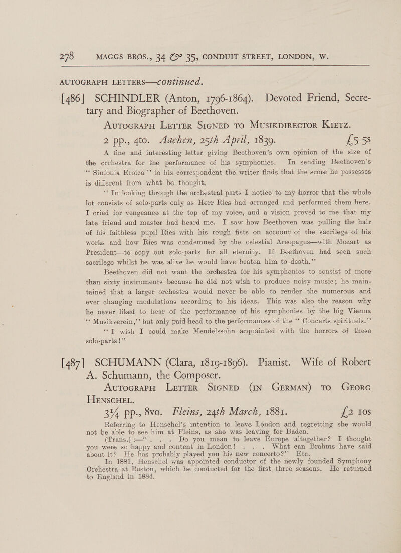 AUTOGRAPH LETTERS—continued. [486] SCHINDLER (Anton, 1796-1864). Devoted Friend, Secre- tary and Biographer of Beethoven. AvutocrarH Lretrer SIGNED To Musikprrector KIETz. 2 pp., 4to. Aachen, 25th April, 1839. £5 5s A fine and interesting letter giving Beethoven’s own opinion of the size of the orchestra for the performance of his symphonies. In sending Beethoven’s ‘‘ Sinfonia Eroica ’’ to his correspondent the writer finds that the score he possesses is different from what he thought. ‘In looking through the orchestral parts I notice to my horror that the whole lot consists of solo-parts only as Herr Ries had arranged and performed them here. I cried for vengeance at the top of my voice, and a vision proved to me that my late friend and master had heard me. I saw how Beethoven was pulling the hair of his faithless pupil Ries with his rough fists on account of the sacrilege of his works and how Ries was condemned by the celestial Areopagus—with Mozart as President—to copy out solo-parts for all eternity. If Beethoven had seen such sacrilege whilst he was alive he would have beaten him to death.’’ Beethoven did not want the orchestra for his symphonies to consist of more than sixty instruments because he did not wish to produce noisy music; he main- tained that a larger orchestra would never be able to render the numerous and ever changing modulations according to his ideas. This was also the reason why he never liked to hear of the performance of his symphonies by the big Vienna ‘* Musikverein,’’ but only paid heed to the performances of the ‘* Concerts spirituels.”’ ‘*T wish I could make Mendelssohn acquainted with the horrors of these solo-parts !”’ [487] SCHUMANN (Clara, 1819-1896). Pianist. Wife of Robert A. Schumann, the Composer. AvutocrapH LetTTER SIGNED (IN GERMAN) TO GEORG HENSCHEL. 3% pp., 8vo. Fleins, 24th March, 1881. 7250s Referring to Henschel’s intention to leave London and regretting she would — not be able to see him at Fleins, as she was leaving for Baden. (Trans.) :— - Do you mean to leave Europe altogether? I thought you were so happy and content in London! . . . What can “Brahms have said about it? He has probably played you his new concerto?’’ Etc. In 1881, Henschel was appointed conductor of the newly founded Symphony Orchestra at Boston, which he conducted for the first three seasons. He returned ‘to England in 1884.