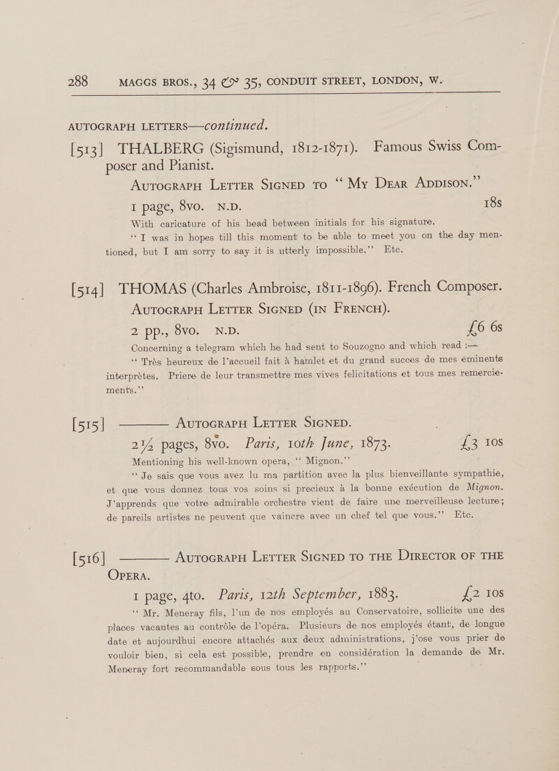  AUTOGRAPH LETTERS——continued. [513] THALBERG (Sigismund, 1812-1871). Famous Swiss Com- poser and Pianist. AvurocraPH LEtrer SIGNED To “‘ My Dear AppIsoNn.”’ I page, 8vo. N.D. 18s With caricature of his head between initials for his signature. ‘T was in hopes till this moment to be able to meet you on the day men- tioned, but I am sorry to say it is utterly impossible.’ Etc. [514] THOMAS (Charles Ambroise, 1811-1896). French Cone AvutocraPpH LETTER SIGNED (IN FRENCH). 2 ppi,,8vo. N.D. £6 6s Concerning a telegram which he had sent to Souzogno and which read :— ‘Trdg heureux de l’accueil fait &amp; hamlet et du grand succes de mes eminents interprétes. Priere de leur transmettre mes vives felicitations et tous mes remercie- ments.’’ [515] ———— AvrocrarH LETTER SIGNED. 214 pages, 8vo. Paris, 10th June, 1873. £3 10s Mentioning his well-known opera, ‘‘ Mignon.”’ ; ‘‘ Je sais que vous avez lu ma partition avec la plus bienveillante sympathie, et que vous donnez tous vos soins si precieux &amp; la bonne exécution de Mignon. J’apprends que votre admirable orchestre vient de faire une merveilleuse lecture ; de pareils artistes ne peuvent que vaincre avec un chef tel que vous.’’ Ete. [516] ———— Avrocraru Lerrer SIGNED TO THE DirECTOR OF THE OPERA. I page, 4to. Paris, 12th September, 1883. Aan ies ‘Mr. Meneray fils, l'un de nos employés au Conservatoire, sollicite une des places vacantes au contrdle de l’opéra. Plusieurs de nos employés étant, de longue date et aujourdhui encore attachés aux deux administrations, jose vous prier de vouloir bien, si cela est possible, prendre en considération la demande de Mr. Meneray fort recommandable sous tous les rapports.”’