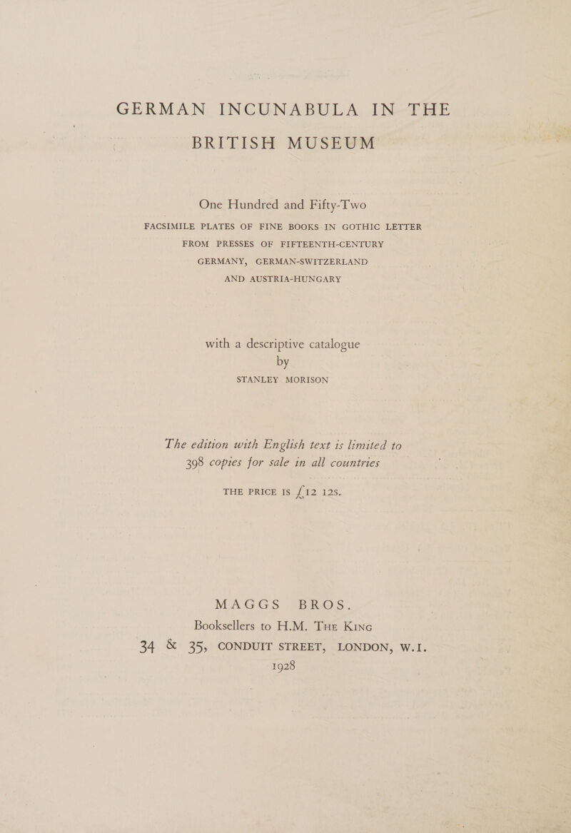 GERMAN: INCUNABULA. IN-THE BRITISH MUSEUM One Hundred and Fifty-Two FACSIMILE PLATES OF FINE BOOKS IN GOTHIC LETTER FROM PRESSES OF FIFTEENTH-CENTURY GERMANY, GERMAN-SWITZERLAND AND AUSTRIA-HUNGARY with a descriptive catalogue by STANLEY MORISON The edition with English text is limited to 398 copies for sale in all countries THE PRICE Is {12 128. MAGGS. BROS... Booksellers to H.M. Tue Kine 34 &amp; 35, CONDUIT STREET, LONDON, W.I. 1928