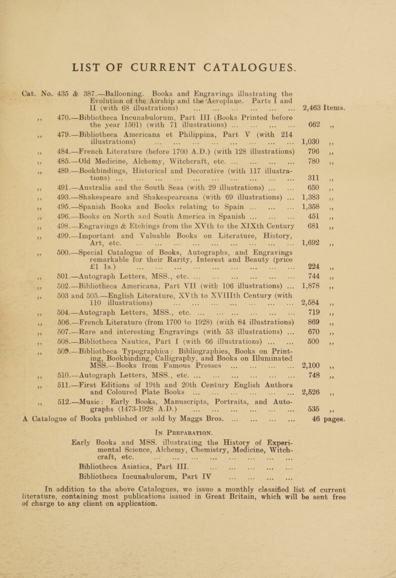 LIST OF CURRENT CATALOGUES. Cat. No. 435 &amp; 387.—Ballooning. Books and Engravings illustrating the ae 2 Evolution of the Airship and the ‘Aer PRIANe: Parts [ and II (with 68 illustrations) ee . 2,463 Items. a 470.—Bibliotheca Incunabulorum, Part III Books Phimed ‘Ubibis the year 1501) (with 71 illustrations) . ; : 662 =, ss 79.—Bibliotheca Americana et oe hoes Par Vv “(with 214 illustrations) s 1030 5, - 484.—French Literature Gators 1700 &amp; ) cate 128 iets 1900-5 er 485.—Old Medicine, Alchemy, Witchcraft, etc. ... . TO0r 5; a 489.—Bookbindings, Historical and Decorative Sia, 117 duane. tions) . cs ales a 491.—Australia aud the South oF (with 99 ee gets 650. e 493.—Shakespeare and Shakespeareana (with 69 Gees cuas) PGT oR ons meme hy 495.—Spanish Books and Books relating to Spain ...... ... 1,358 _,, $ 496.—Books on North and South America in Spanish . : €65s”; << 498.—Engravings &amp; Htchings from the XVth to the XIXth Contiey 681. 5, 5 499.—Important and Valuable Books on Literature, History, Art, ete. ae 5 See EO OTR YS so 500.—Special Catalogue of Becks: aparania: ae Wipe ede remarkable for their Rarity, Interest and ee ee £1 Is.) a é 224 ,, ie 501.—Autograph Letters, MSS.. as a (44 ,; = 502.—Bibliotheca Americana, ee = (atth 106 Sern ha T.O7O. 55 ne 503 and 505.—English Literature, XVth to XVIIIth coy (with 110 illustrations) : ; 2,584 ,, a 504.—Autograph Letters, MSS., re eae (8 ana. - 506.—French Literature (from 1700 to 1928) ars 4 ce ee 869 -,, 3 507.—Rare and interesting Engravings (with 53 illustrations) ... 670 5, 5 508.—Biblictheca Nautica, Part I (with 66 illustrations) . : BOO: > 5, a 509.—-Bibliotheca Typographica: Bibliographies, Books on ee ing, Bookbinding, Calligraphy, and Books on Illuminated MSS8.—Books from ae Presses 5. « ayLOO 5, 510.—Autograph Letters, MSS., oe 48>, » 611.—First Editions of 19th ae ae Century English haulers and Coloured Plate Books ... 2,526 __,, ne 512.—Music: Early Books, Manuscripts, Portraits, sade eee graphs (1473-1928 A.D. ) a. ES rN Seek ee 535, A Catalogue of Books published or sold by Maggs Bias Lee aRae eae ee 46 pages. In PREPARATION. Karly Books and MSS. illustrating the History of Experi- Nick Science, ray Coe aee es we craft, etc. ; 2 , Bibliotheca Asiatica, Part TH. Bibliotheca Incunabulorum, Part IV In addition to the above Catalogues, we issue a monthly classified list of current literature, containing most publications issued in Great Britain, which will be sent free of charge ‘to any client on application.