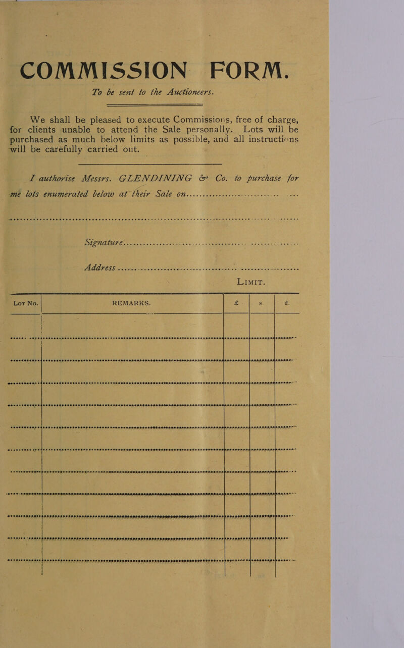 COMMISSION FORM. To be sent to the Auctioneers.  We shall be pleased to execute Commissions, free of charge, for clients unable to attend the Sale personally. Lots will be purchased as much below limits as possible, and all instructions will be carefully carried out. LI authorise Messrs. GLENDINING &amp; Co. to purchase for me lots enumerated below at thetyr Sale Otd...cccccccececccecccvcceucces —Peersreeexvreece ROB FoF FeFFeOSH FO FHOFTeEB HET BeBe Coarse eer eeoeroeeeeeeerseOreseeroeereee+- s+ eee ss 222 oO oe OMT SSA op SARE SR a            Lot No. REMARKS. | SPSOHSS GOT OES OSE OED DODOOAHHOHSOHHETOD* FFTHOHOHHHOHL HOH HOH SHHH FHS OOOH OHV TOS SOOO ODO oe00e07~ ‘        SPOOLS HOCOHH LAOH SCHED HOH HOH HODHE SOHHSSOOS SHH SOOHSCHH SHS SO GFCOOSOP OF SOO9090909 09.080 0209. i B p | o.4 92008 &gt; ~ Ses22 2000090 22000008 OF OOO THE DESHOHSSOOOSH HOG OH OHO OSS OST OSSD OSH OGO02 HL 92 9 00,000,000) eo y i hd O.M2:0.0 8° SOSCHOH LOGO FO OLOELOOLOOD LOS LLOF O92 0:202 09.9 0290 9:0 OSDDE POOL OD2.0.099 00:0 9:0 9/9;0,9,0.2 0,0.0)0 00,0 0.0:01.0.0:4.0 0.0.0 0,9. 00)0.0.0.0.0 0 ~~ SUS SHSHE FS HNS SHS TOTOOT EHO HOOF HS OOH HHOOSHOE OHHH COS EO OSHS OO PHOS 100090052 0990000009 200008 So LOO OH SHOT D OOOH SHH SC SCHAGOO CEO S20 2OD SOV SL COLDODO ON 0 OP SLD O90 0S0099 09090928900 4:0.0p, e00e°7 @eccoreesesco te ©2292 992 OPLOL ODL LS O99 99DDO9GO9 092089899099 989989 9S9OSH SSO SSSCOOCE accesce cae asrnessesenvtod 9 2P eee  So PSCCCO DE DES HOOS OOS HFOS 2802090995900 SOS 9000080 9000909 9 909S90 9 OSS CODATDODEOSOOSCO Fess soe 