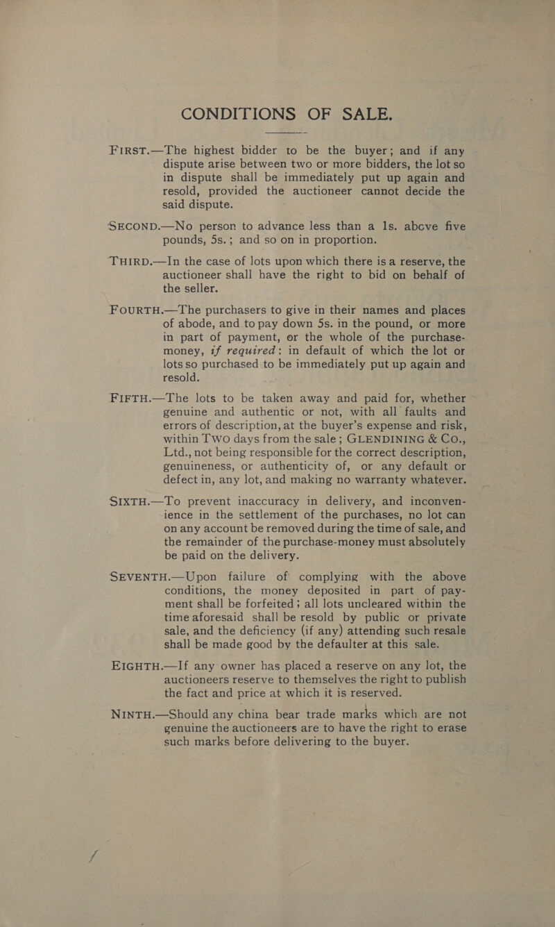 CONDITIONS OF SALE. First.—The highest bidder to be the buyer; and if any dispute arise between two or more bidders, the lot so in dispute shall be immediately put up again and resold, provided the auctioneer cannot decide th said dispute. ; ‘SSECOND.—No person to advance less than a ls. above five pounds, 5s.; and so on in proportion. ‘THIRD.—In the case of lots upon which there isa reserve, the auctioneer shall have the right to bid on behalf of the seller. FOURTH.—The purchasers to give in their names and places of abode, and to pay down 5s. in the pound, or more in part of payment, or the whole of the purchase- money, tf required: in default of which the lot or lots so purchased to be immediately put up again and resold. FIFTH.—The lots to be taken away and paid for, whether genuine and authentic or not, with all faults and errors of description, at the buyer’s expense and risk, within Two days from the sale; GLENDINING &amp; CO., Ltd., not being responsible for the correct description, genuineness, or authenticity of, or any default or defect in, any lot, and making no warranty whatever. SIXTH.—To prevent inaccuracy in delivery, and inconven- ience in the settlement of the purchases, no lot can on any account be removed during the time of sale, and the remainder of the purchase-money must absolutely be paid on the delivery. SEVENTH.—Upon failure of complying with the above conditions, the money deposited in part of pay- ment shall be forfeited; all lots uncleared within the time aforesaid shall be resold by public or private sale, and the deficiency (if any) attending such resale shall be made good by the defaulter at this sale. EIGHTH.—If any owner has placed a reserve on any lot, the auctioneers reserve to themselves the right to publish the fact and price at which it is reserved. NINTH.—Should any china bear trade marks which are not genuine the auctioneers are to have the right to erase such marks before delivering to the buyer.