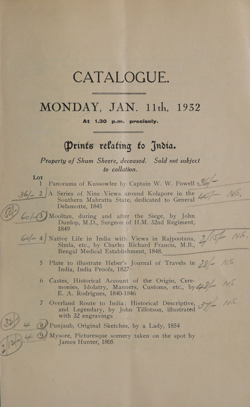 CATALOGUE. MONDAY, JAN. 11th, 1932 At 1.30 p.m. precisely. (Prints relating fo Jndta. Property of Shum Sheere, deceased. Sold not subject to collation. Lot is 1 Panorama of Kussowlee by Captain W. W. Powell qo’ BCL. 2 fa Series of Nine Views around Kolapore in the “7 LO : a ) ef Delamotte, 1845 gf Dunlop, M.D., Surgeon of H.M. 32nd Regiment, 1849 6of/- 4.| Native Life in India with Views in Rajpootana, 74 oe prowaretc.. by Charles Richard? Francis, M.B., Bengal Medical Establishment, 1848. om India, India Proofs, 1827 monies, Idolatry, Manners, Customs, etc., by Zw EK. A. Rodrigues, 1840-1846 and Legendary, by John Tillotson, illustrated “. with 32 engravings A / Mysore, Picturesque scenery taken on the spot by ie * James Hunter, 1805 a