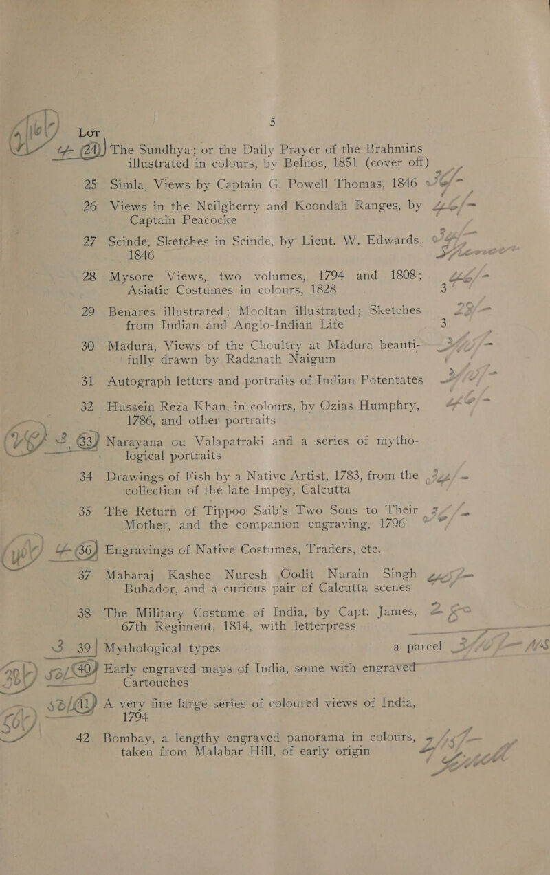 ts, an |-} iL 1 \ es 25 26 27 28 Pi) 30: at a2 19) 3.a 34 oo JM) 68) 37 38 QP) LD Ml) sw@ Vi} : ao Ser, 5 The Sundhya; or the Daily Prayer of the Brahmins Captain Peacocke Scinde, Sketches in Scinde, by Lieut. W. Edwards, 1846 Mysore Views, two volumes, 1794 and 1808; Asiatic Costumes in colours, 1828 Benares illustrated; Mooltan illustrated; Sketches from Indian and Anglo-Indian Life Madura, Views of the Choultry at Madura beauti- fully drawn by Radanath Naigum Autograph letters and portraits of Indian Potentates Hussein Reza Khan, in colours, by Ozias Humphry, 1786, and other portraits Narayana ou Valapatraki and a series of mytho- logical portraits Drawings of Fish by a Native Artist, 1783, from the collection of the late Impey, Calcutta Mother, and the companion engraving, 1796 Engravings of Native Costumes, Traders, etc. Maharaj Kashee Nuresh ,Oodit Nurain Singh Buhador, and a curious pair of Calcutta scenes The Military Costume of India, by Capt. James, 67th Regiment, 1814, with letterpress Mythological types Early engraved maps of India, some with engrav ed” Cartouches A very fine large series of. ometed views of India, 1794 Bombay, a lengthy engraved panorama in colours, taken from Malabar Hill, of early origin ? i) *