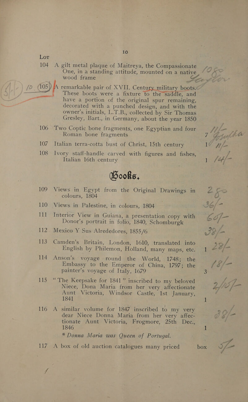 Lox 104 107 108 109 110 111 Lt? 113 114 115 116 117 10 A gilt metal plaque of Maitreya, the Compassionate . These boots were a fixture to the”saddle, and have a portion of the original spur remaining, decorated with a punched design, and with the owner's initials, L.T.B., collected by Sir Thomas Gresley, Bart., in Germany, about the year 1850 Two Coptic bone fragments, one Egyptian and four Roman bone fragments Itahan terra-cotta bust of Christ, 15th century Ivory staff-handle carved with figures and fishes, Italian 16th century Books, Views in Egypt from the Original Drawings in colours, 1804 Views in Palestine, in colours, 1804 Interior View in Guiana, a presentation copy with Donor’s portrait in folio, 1840, Schomburgk Mexico Y Sus Alrededores, 1855/6 Camden’s Britain, London, 1610, translated into English by Philemon, Holland, many maps, ete. Anson’s voyage round the World, 1748; the Embassy to the Emperor of China, 1797; the painter’s voyage of Italy, 1679 “The Keepsake for 1841” inscribed to my beloved Niece, Dona Maria from her very affectionate Aunt Victoria, Windsor Castle, 1st January, 1841 similar volume for 1847 inscribed to my very dear Niece Donna Maria from her very affec- tionate Aunt Victoria, Frogmore, 25th Dec., 1846 * Donna Maria was Queen of Portugal. A box of old auction catalogues many priced « G ‘