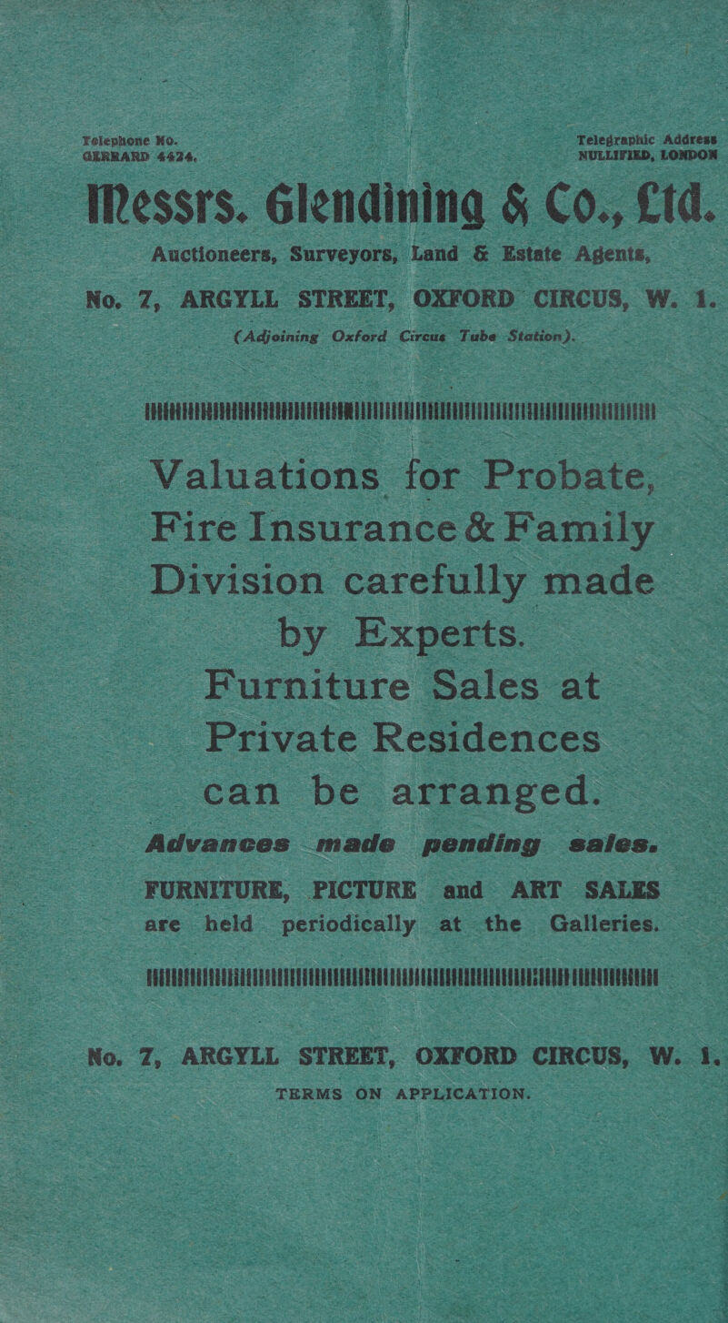 = Telegraphic Address eis al cies, LONDOQ = Messrs. Glendining &amp; Co., Cid. Auctioneers, Surveyors, Land &amp; Estate Agents, No. 7, ARGYLL STREET, OXFORD CIRCUS, W. 1. ud Oxford ‘Cireas, Tube one ie Felephone Ko. GERRARD 4424, TOMTOM Valuations for Probate, : Fire Insurance &amp; Family _ Division carefully made | by Experts. Furniture Sales at ‘Private Residences can be arranged. ce Advances made pending sales. FURNITURE, PICTURE and ART SALES are held periodically at the Galleries. — Kha No. 7, ARGYLL STREET, OXFORD CIRCUS, W. 1. TERMS ON APPLICATION.