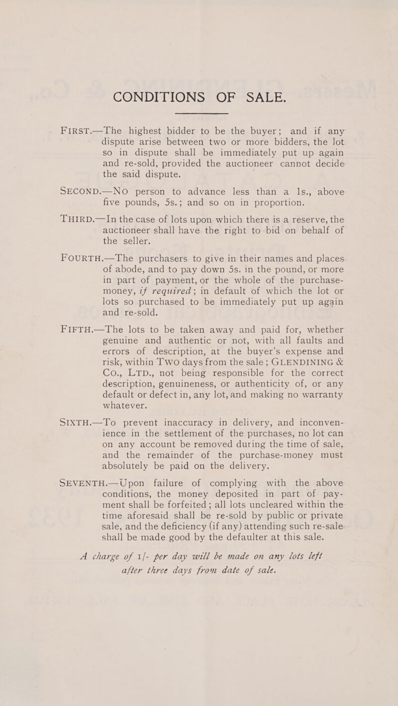 CONDITIONS OF SALE. First.—The highest bidder to be the buyer; and if any dispute arise between two or more bidders, the lot so in dispute shall be immediately put up again and re-sold, provided the auctioneer cannot decide the said dispute. SECOND.—NO person to advance less than a ls., above five pounds, 5s.; and so on in proportion. THIRD.—In the case of lots upon which there is a reserve, the auctioneer shall have the right to bid on behalf of the seller. FOURTH.—The purchasers to give in their names and places of abode, and to pay down 5s. in the pound, or more in part of payment, or the whole of the purchase- money, 7f required; in default of which the lot or lots so purchased to be immediately put up again and re-sold. FIFTH.—The lots to be taken away and paid for, whether genuine and authentic or not, with all faults and errors of description, at the buyer’s expense and risk, within Two days from the sale; GLENDINING &amp; Co., LTD., not being responsible for the correct description, genuineness, or authenticity of, or any default or defect in, any lot, and making no warranty whatever. SIXTH.—To prevent inaccuracy in delivery, and inconven- ience in the settlement of the purchases, no lot can on any account be removed during the time of sale, and the remainder of the purchase-money must absolutely be paid on the delivery. SEVENTH.—Upon failure of complying with the above conditions, the money deposited in part of pay- ment shall be forfeited ; all lots uncleared within the time aforesaid shall be re-sold by public or private sale, and the deficiency (if any) attending such re-sale: shall be made good by the defaulter at this sale. A charge of 1/- per day will be made on any lots left after three days from date of sale.