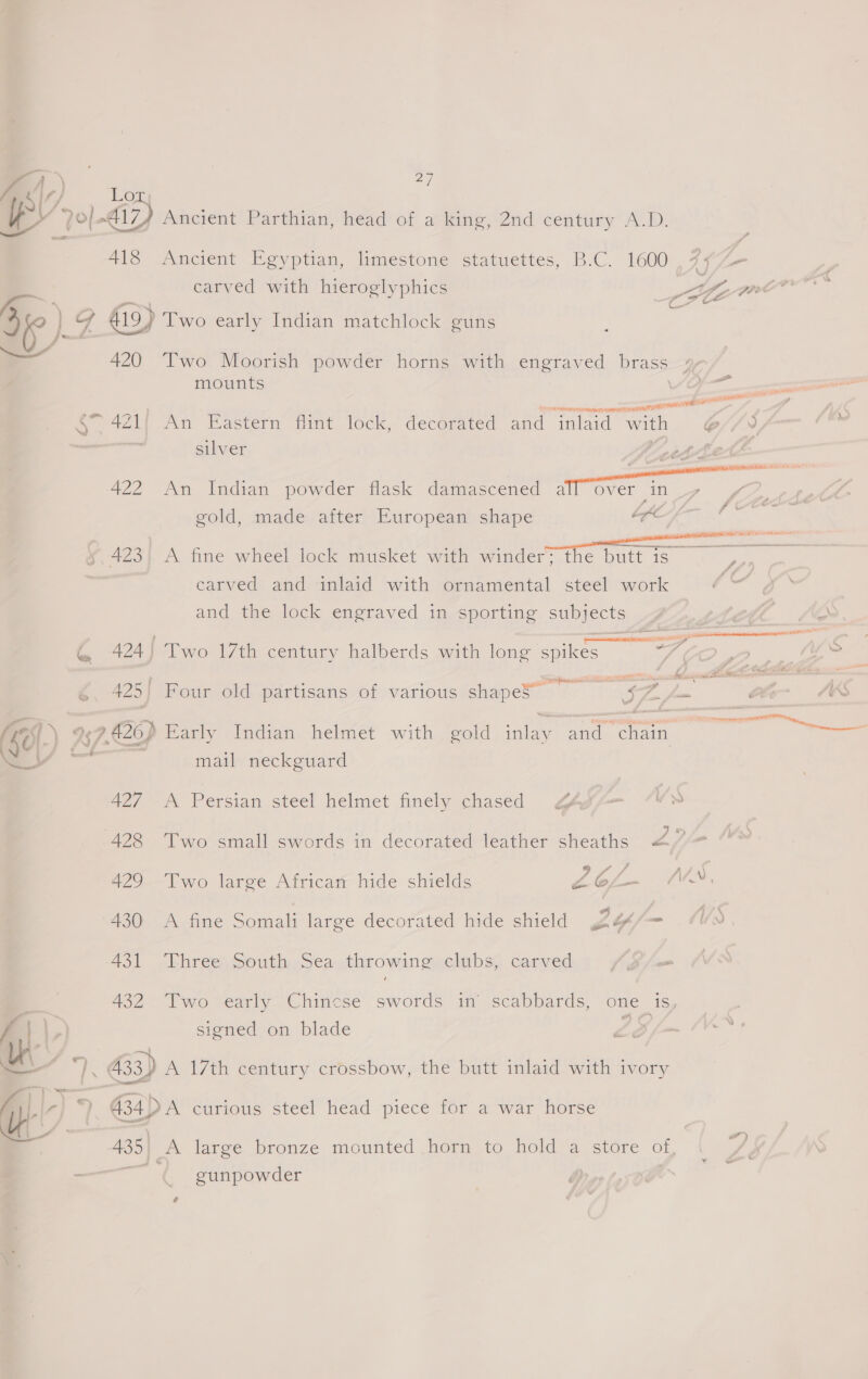 oe bie) 5 — 420 2] carved with hieroglyphics II Two Moorish powder horns with engraved brass mounts —P agile meer een  ae 4Z1{ An Eastern flint lock, decorated and “inlaid with ei / ; silver 422 An Indian powder flask damascened ieee gold, made after European shape y, 423} A fine wheel lock musket with winder; the butt is ~ ),, _ carved and inlaid with ornamental steel work e and the lock engraved in sporting subjects , tele a G@ 424 | Two 17th century halberds with long spikes eg ? as 425| Four old partisans of various shapeS” a 7 1- Clr- I (LU-) t » 426) Early Indian helmet with gold inlay and chain = mail neckguard 427 -A Persian steel helmet finely chased GAs ay 428 Two small swords in decorated leather sheaths 27 429 Two laree African hide shields Z6L- NA, 430 &lt;A fine Somali large decorated hide shield 2&amp;/= 431 ‘Three South Sea throwing clubs, carved S/o m 432 Two early Chincse swords in scabbards, one is, f | \.) signed on blade Le : Us er 433) A 17th century crossbow, the butt inlaid with ivory Ap i, G34) A curious steel head piece for a war horse Ly _ ”) A large bronze mounted horn to hold a store of gunpowder