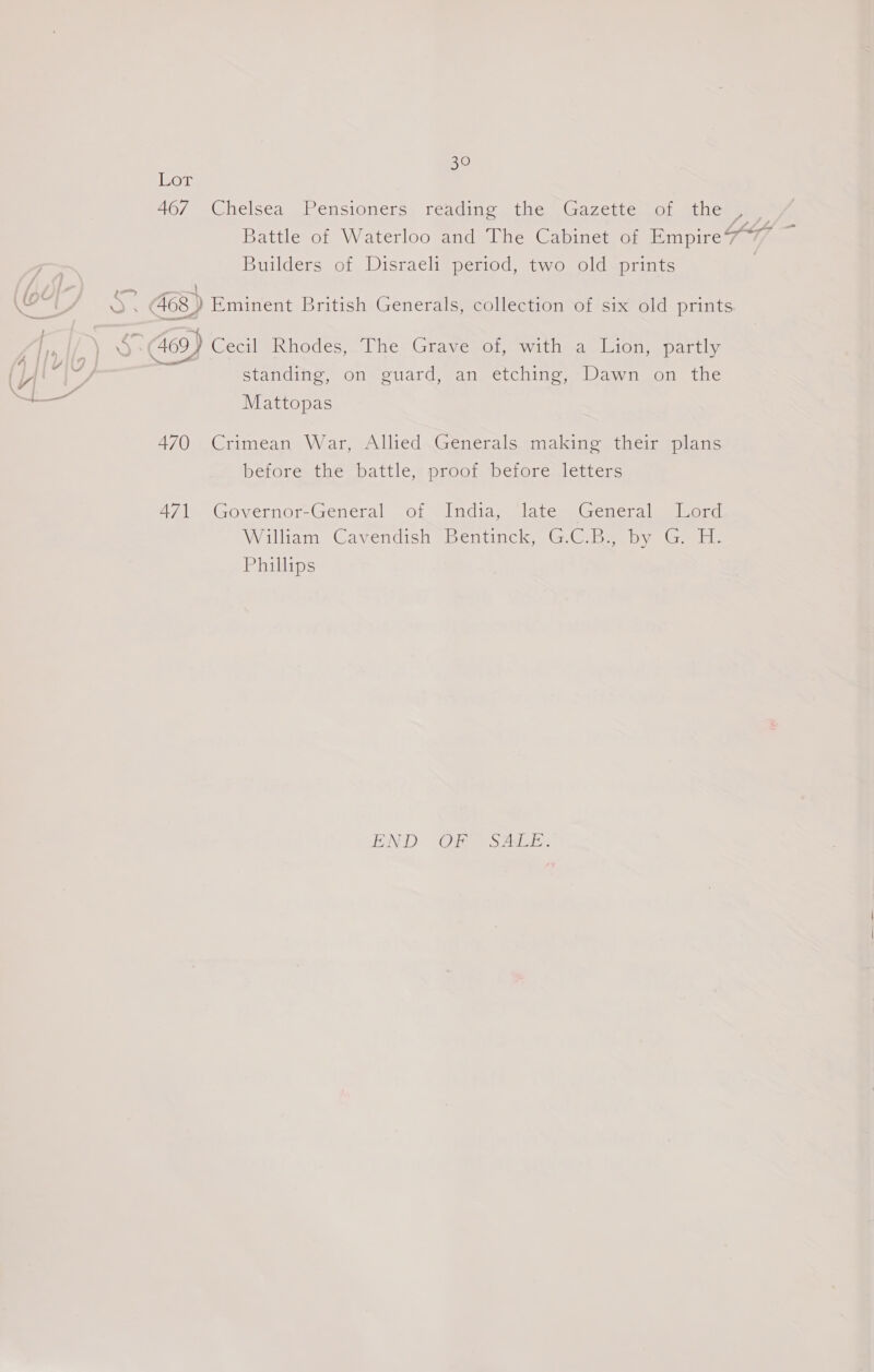 Lor 467° Chelsea Peusionersy reading the iGazeitco, Gthemeues Battle of Waterloo and The Cabinet of Empire7/ 7 Builders of Disraeli period, two old prints | — a 468) Eminent British Generals, collection of six old prints =f 409) Cecil Rhodes, The Grave of, with a Lion, partly standing, on guard, an etching, Dawn on the Mattopas 470 Crimean War, Allied Generals making their plans before the battle, proof before letters 471 Governor-General of India, late General Lord William Cavendish “Bentinck, GC.B- by GH: Phillips LOND (Oye aos aks