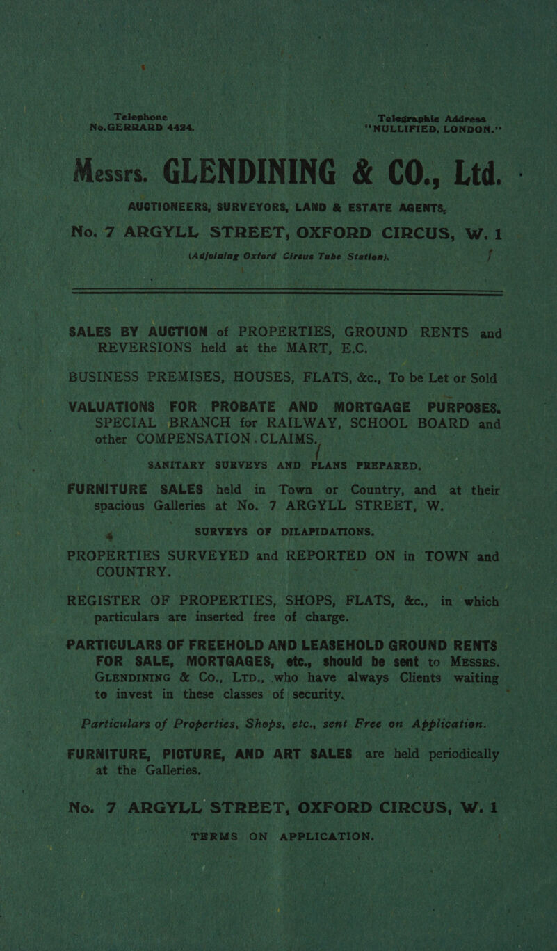 Telephone rian we ‘oh Te legraphic Address ‘h Ne.GERRARD 4424, aN we ' ““NULLIFIED, LONDON.” Messrs. GLENDINING &amp; CO., Ltd. A | : AUCTIONEERS, SURVEYORS, LAND &amp; ESTATE AGENTS, — No. 7 ARGYLL STREET, OXFORD CIRCUS, W.1 _ (Adjoining Oxford Cireus Tube Station). f i   SALES BY AUCT ION af PROPERTIES, GROUND RENTS and &gt; | REVERSIONS held at the MART, E.C. | BUSINESS PREMISES, HOUSES, FLATS, &amp;c., To be Let or ae VALUATIONS FOR PROBATE AND MORTGAGE PURPOSES. SPECIAL. BRANCH for RAILWAY, SCHOOL BOARD and other COMPENSATION . CLAIMS. SANITARY SURVEYS AND PLANS PREPARED. FURNITURE SALES held in Town or Country, and at their spacious Galleries at No. 7 ARGYLL STREET, W. i“ SURVEYS OF DILAPIDATIONS. PROPERTIES SURVEYED and REPORTED ON in TOWN and per iat REGISTER OF PROPERTIES, SHOPS, FLATS, &amp;c., in which particulars are inserted free of charge. PARTICULARS OF FREEHOLD AND LEASEHOLD GROUND RENTS | FOR SALE, MORTGAGES, etc., should be sent to Messrs. — GLENDINING &amp; Co., LtpD., .who have always Clients wating 3 to invest in these classes of security, | . | Particulars of Properties, Shops, etc., sent ths on Application: FURNITURE, PICTURE, AND ART SALES are held periodically at the ar eer i | | . No. 7 ARGYLL STREET, OXFORD cIRCUS, wet TERMS ON APPLICATION. et si eat