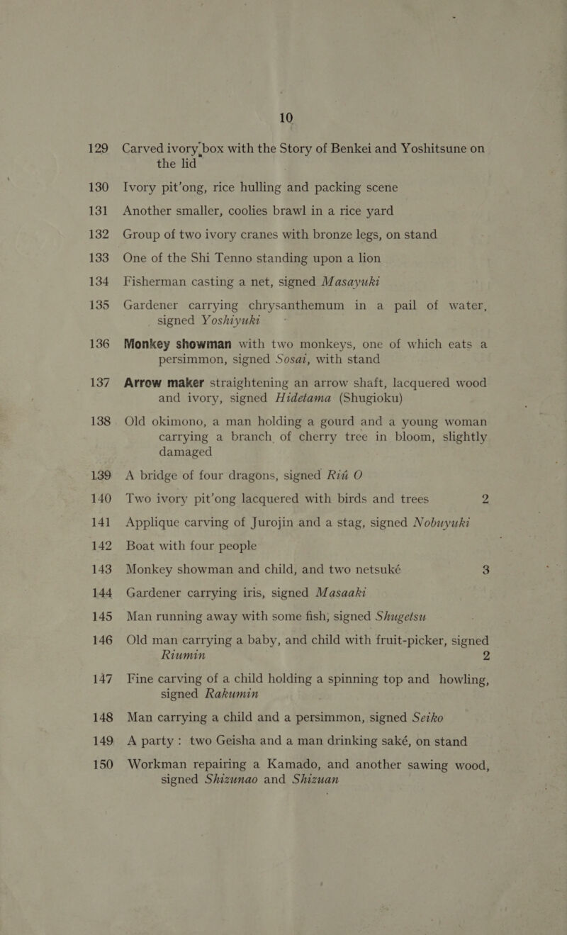 129 130 131 132 133 134 135 136 137 138 139 140 141 142 143 144 145 146 147 148 149 150 10 Carved ivory box with the Story of Benkei and Yoshitsune on the lid Ivory pit’ong, rice hulling and packing scene Another smaller, coolies brawl in a rice yard Group of two ivory cranes with bronze legs, on stand One of the Shi Tenno standing upon a lion Fisherman casting a net, signed Masayuki Gardener carrying chrysanthemum in a pail of water, _ signed Yoshiyuki Monkey showman with two monkeys, one of which eats a persimmon, signed Sosat, with stand Arrow maker straightening an arrow shaft, lacquered wood and ivory, signed Hidetama (Shugioku) Old okimono, a man holding a gourd and a young woman carrying a branch of cherry tree in bloom, slightly damaged A bridge of four dragons, signed Rit O Two ivory pit’ong lacquered with birds and trees 2 Applique carving of Jurojin and a stag, signed Nobuyuki Boat with four people Monkey showman and child, and two netsuké 3 Gardener carrying iris, signed Masaaki Man running away with some fish, signed Shugetsu Old man carrying a baby, and child with fruit-picker, signed Riumin 2 Fine carving of a child holding a spinning top and howling, signed Rakumin Man carrying a child and a persimmon, signed Seiko A party : two Geisha and a man drinking saké, on stand Workman repairing a Kamado, and another sawing wood, signed Shizunao and Shizuan